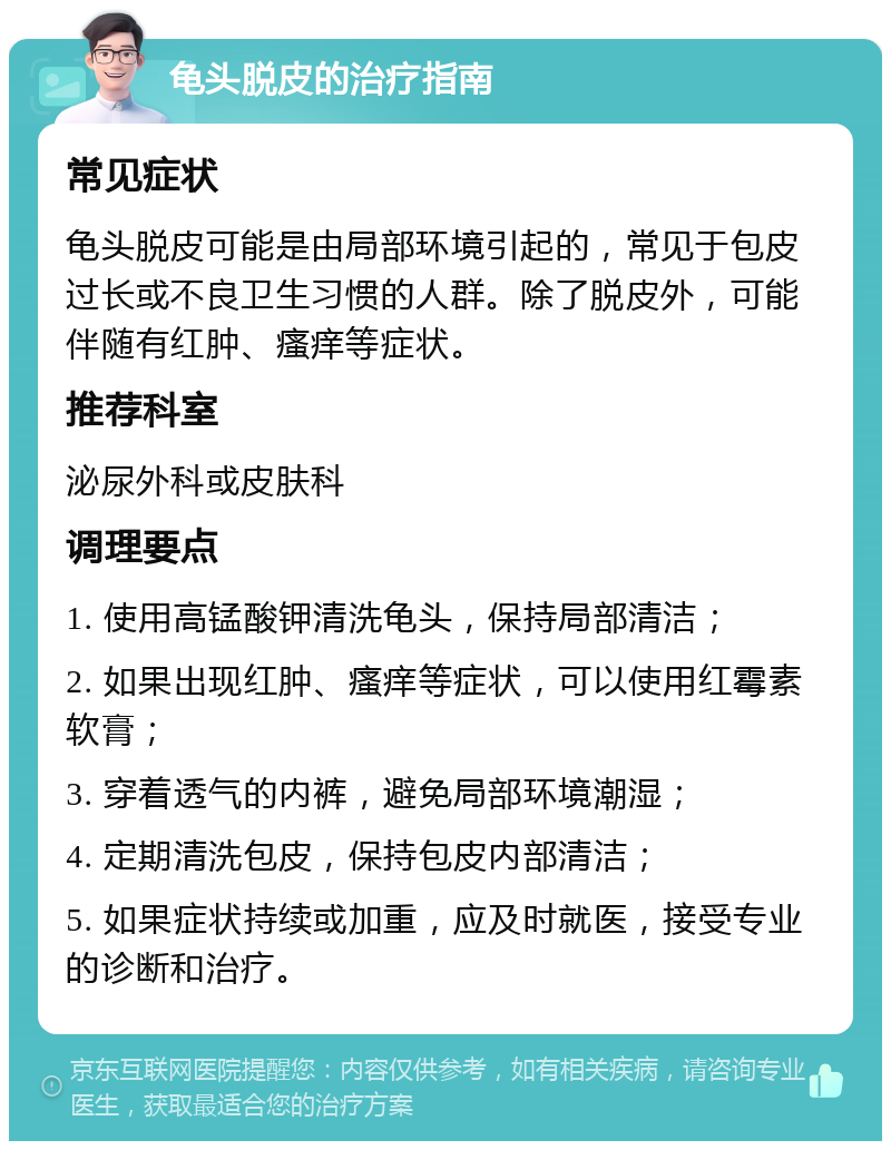 龟头脱皮的治疗指南 常见症状 龟头脱皮可能是由局部环境引起的，常见于包皮过长或不良卫生习惯的人群。除了脱皮外，可能伴随有红肿、瘙痒等症状。 推荐科室 泌尿外科或皮肤科 调理要点 1. 使用高锰酸钾清洗龟头，保持局部清洁； 2. 如果出现红肿、瘙痒等症状，可以使用红霉素软膏； 3. 穿着透气的内裤，避免局部环境潮湿； 4. 定期清洗包皮，保持包皮内部清洁； 5. 如果症状持续或加重，应及时就医，接受专业的诊断和治疗。