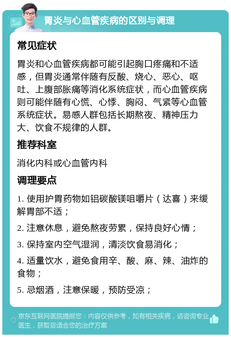 胃炎与心血管疾病的区别与调理 常见症状 胃炎和心血管疾病都可能引起胸口疼痛和不适感，但胃炎通常伴随有反酸、烧心、恶心、呕吐、上腹部胀痛等消化系统症状，而心血管疾病则可能伴随有心慌、心悸、胸闷、气紧等心血管系统症状。易感人群包括长期熬夜、精神压力大、饮食不规律的人群。 推荐科室 消化内科或心血管内科 调理要点 1. 使用护胃药物如铝碳酸镁咀嚼片（达喜）来缓解胃部不适； 2. 注意休息，避免熬夜劳累，保持良好心情； 3. 保持室内空气湿润，清淡饮食易消化； 4. 适量饮水，避免食用辛、酸、麻、辣、油炸的食物； 5. 忌烟酒，注意保暖，预防受凉；