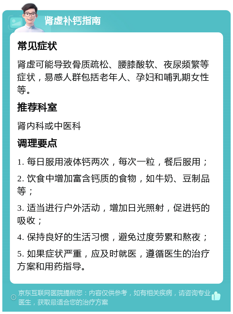 肾虚补钙指南 常见症状 肾虚可能导致骨质疏松、腰膝酸软、夜尿频繁等症状，易感人群包括老年人、孕妇和哺乳期女性等。 推荐科室 肾内科或中医科 调理要点 1. 每日服用液体钙两次，每次一粒，餐后服用； 2. 饮食中增加富含钙质的食物，如牛奶、豆制品等； 3. 适当进行户外活动，增加日光照射，促进钙的吸收； 4. 保持良好的生活习惯，避免过度劳累和熬夜； 5. 如果症状严重，应及时就医，遵循医生的治疗方案和用药指导。