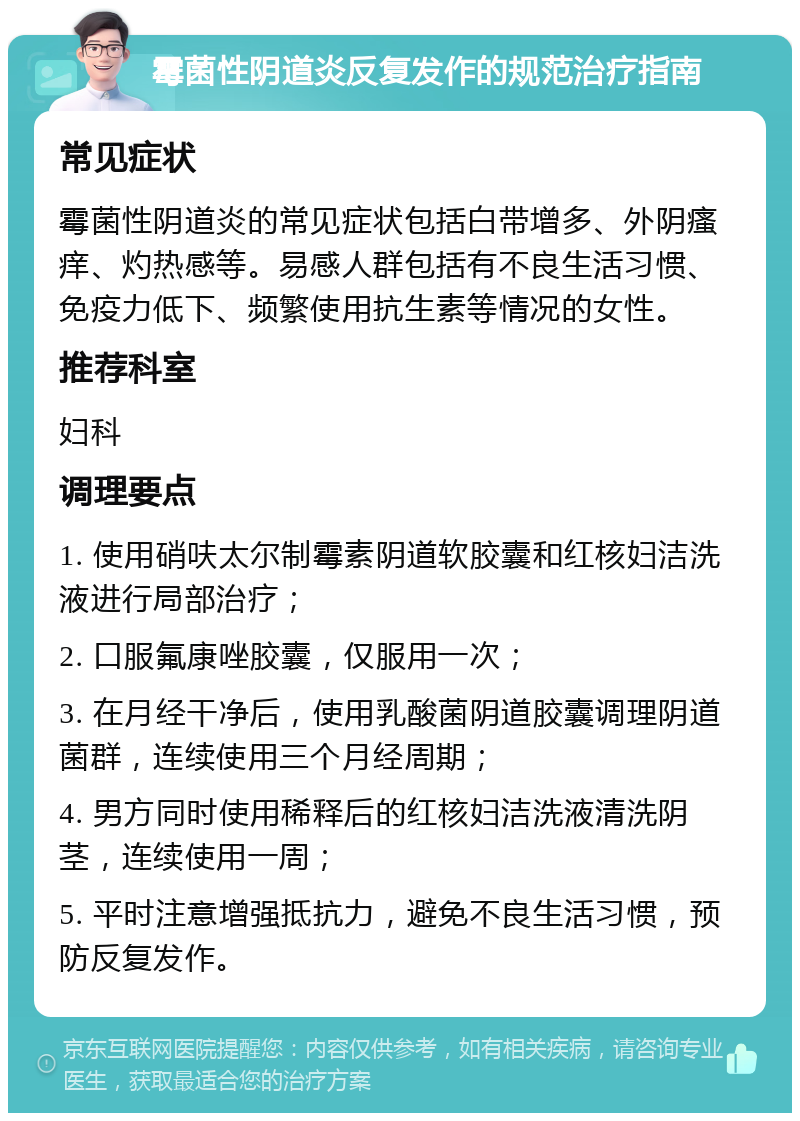 霉菌性阴道炎反复发作的规范治疗指南 常见症状 霉菌性阴道炎的常见症状包括白带增多、外阴瘙痒、灼热感等。易感人群包括有不良生活习惯、免疫力低下、频繁使用抗生素等情况的女性。 推荐科室 妇科 调理要点 1. 使用硝呋太尔制霉素阴道软胶囊和红核妇洁洗液进行局部治疗； 2. 口服氟康唑胶囊，仅服用一次； 3. 在月经干净后，使用乳酸菌阴道胶囊调理阴道菌群，连续使用三个月经周期； 4. 男方同时使用稀释后的红核妇洁洗液清洗阴茎，连续使用一周； 5. 平时注意增强抵抗力，避免不良生活习惯，预防反复发作。