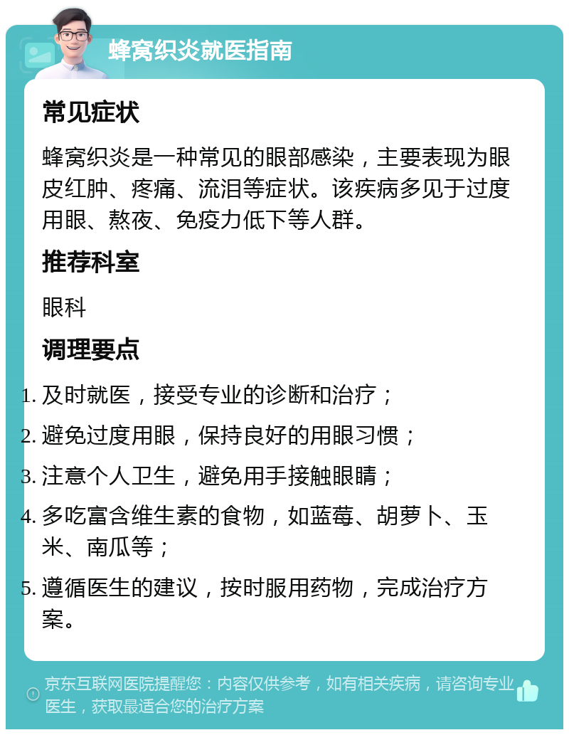 蜂窝织炎就医指南 常见症状 蜂窝织炎是一种常见的眼部感染，主要表现为眼皮红肿、疼痛、流泪等症状。该疾病多见于过度用眼、熬夜、免疫力低下等人群。 推荐科室 眼科 调理要点 及时就医，接受专业的诊断和治疗； 避免过度用眼，保持良好的用眼习惯； 注意个人卫生，避免用手接触眼睛； 多吃富含维生素的食物，如蓝莓、胡萝卜、玉米、南瓜等； 遵循医生的建议，按时服用药物，完成治疗方案。