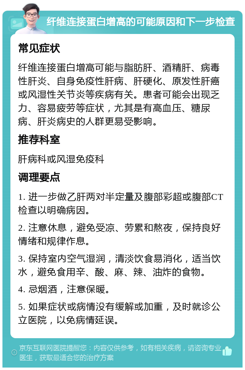 纤维连接蛋白增高的可能原因和下一步检查 常见症状 纤维连接蛋白增高可能与脂肪肝、酒精肝、病毒性肝炎、自身免疫性肝病、肝硬化、原发性肝癌或风湿性关节炎等疾病有关。患者可能会出现乏力、容易疲劳等症状，尤其是有高血压、糖尿病、肝炎病史的人群更易受影响。 推荐科室 肝病科或风湿免疫科 调理要点 1. 进一步做乙肝两对半定量及腹部彩超或腹部CT检查以明确病因。 2. 注意休息，避免受凉、劳累和熬夜，保持良好情绪和规律作息。 3. 保持室内空气湿润，清淡饮食易消化，适当饮水，避免食用辛、酸、麻、辣、油炸的食物。 4. 忌烟酒，注意保暖。 5. 如果症状或病情没有缓解或加重，及时就诊公立医院，以免病情延误。