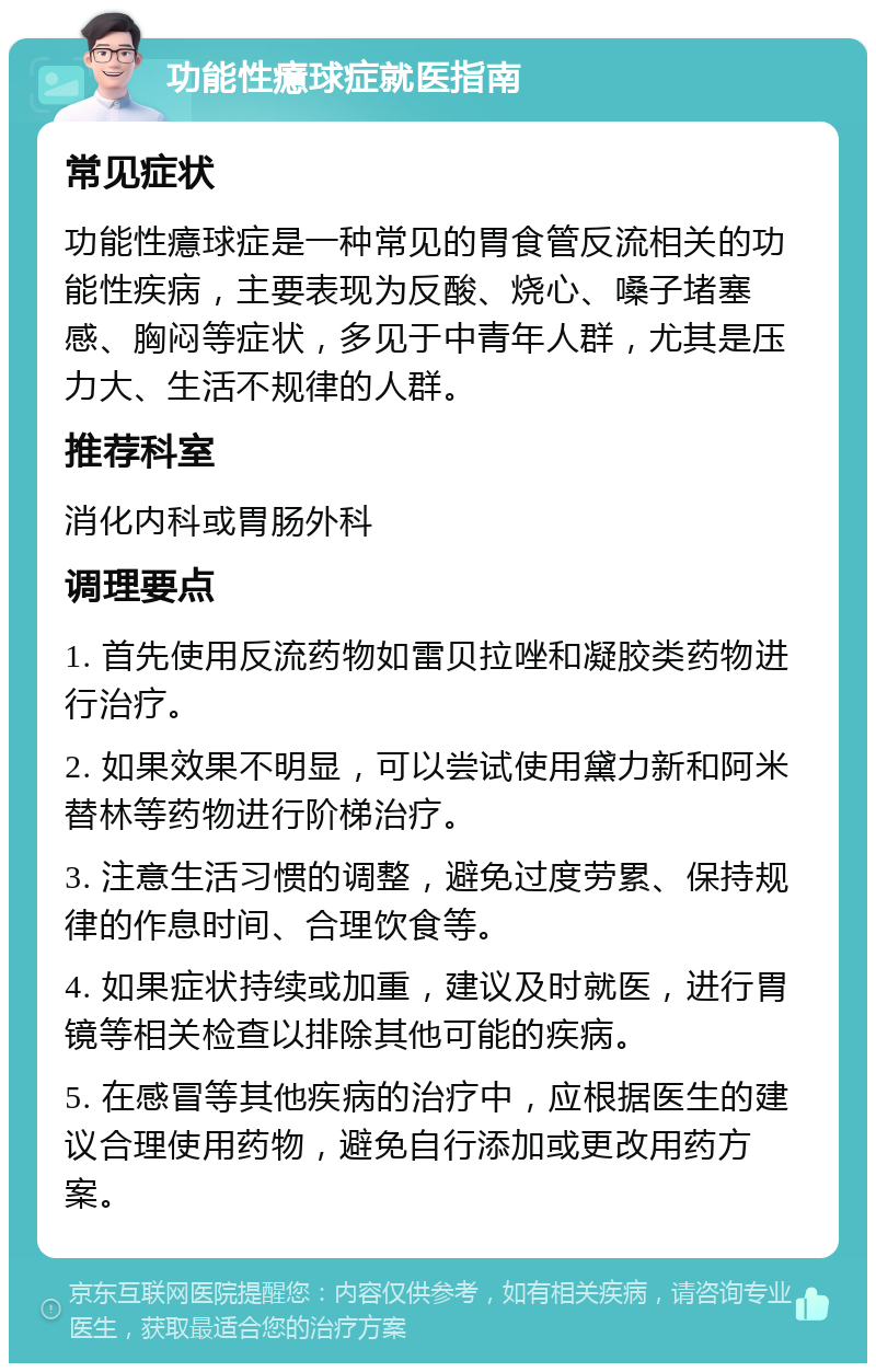 功能性癔球症就医指南 常见症状 功能性癔球症是一种常见的胃食管反流相关的功能性疾病，主要表现为反酸、烧心、嗓子堵塞感、胸闷等症状，多见于中青年人群，尤其是压力大、生活不规律的人群。 推荐科室 消化内科或胃肠外科 调理要点 1. 首先使用反流药物如雷贝拉唑和凝胶类药物进行治疗。 2. 如果效果不明显，可以尝试使用黛力新和阿米替林等药物进行阶梯治疗。 3. 注意生活习惯的调整，避免过度劳累、保持规律的作息时间、合理饮食等。 4. 如果症状持续或加重，建议及时就医，进行胃镜等相关检查以排除其他可能的疾病。 5. 在感冒等其他疾病的治疗中，应根据医生的建议合理使用药物，避免自行添加或更改用药方案。