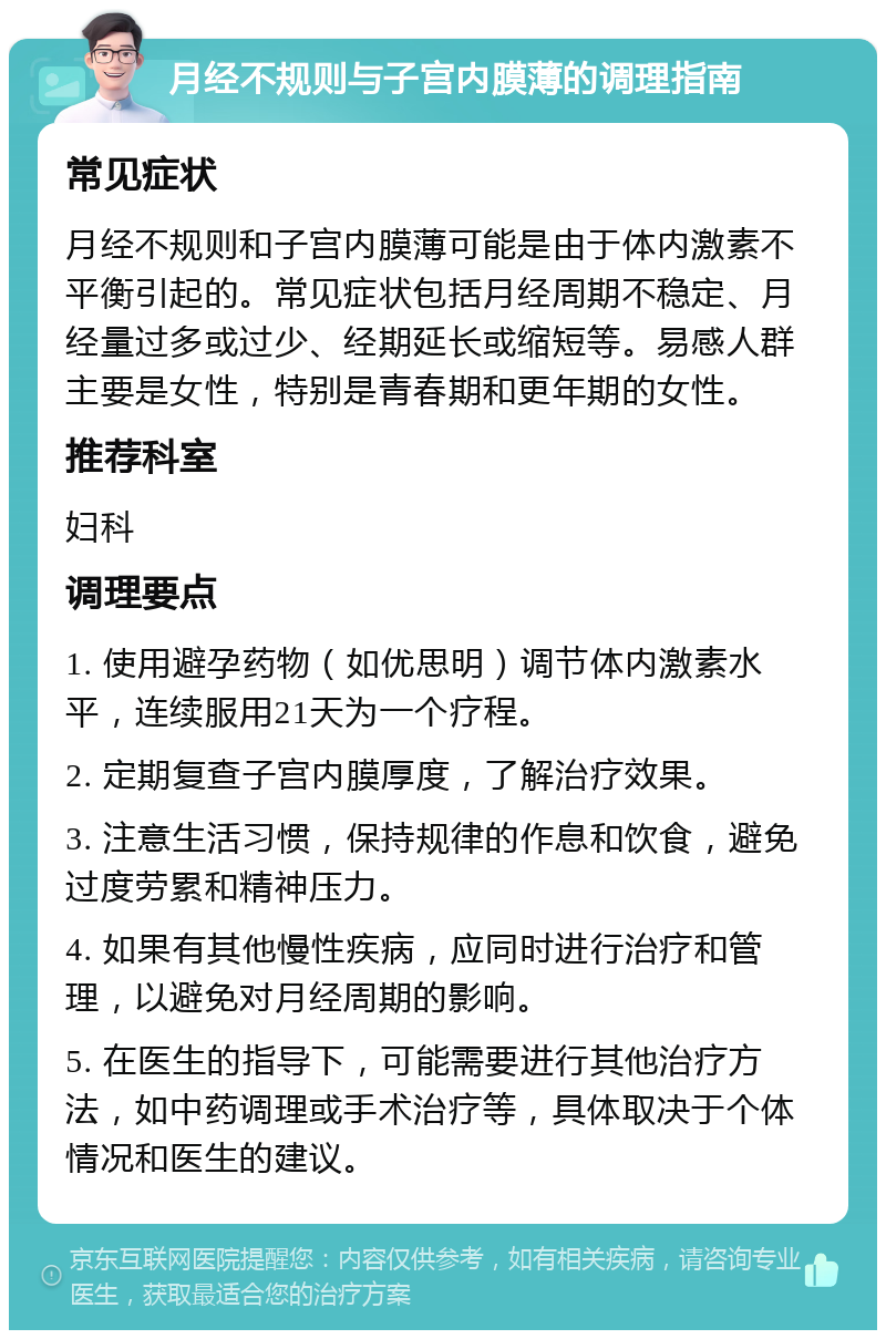 月经不规则与子宫内膜薄的调理指南 常见症状 月经不规则和子宫内膜薄可能是由于体内激素不平衡引起的。常见症状包括月经周期不稳定、月经量过多或过少、经期延长或缩短等。易感人群主要是女性，特别是青春期和更年期的女性。 推荐科室 妇科 调理要点 1. 使用避孕药物（如优思明）调节体内激素水平，连续服用21天为一个疗程。 2. 定期复查子宫内膜厚度，了解治疗效果。 3. 注意生活习惯，保持规律的作息和饮食，避免过度劳累和精神压力。 4. 如果有其他慢性疾病，应同时进行治疗和管理，以避免对月经周期的影响。 5. 在医生的指导下，可能需要进行其他治疗方法，如中药调理或手术治疗等，具体取决于个体情况和医生的建议。