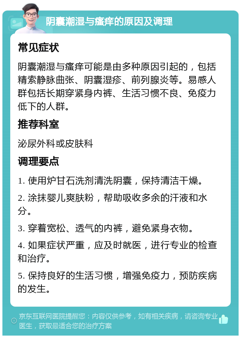 阴囊潮湿与瘙痒的原因及调理 常见症状 阴囊潮湿与瘙痒可能是由多种原因引起的，包括精索静脉曲张、阴囊湿疹、前列腺炎等。易感人群包括长期穿紧身内裤、生活习惯不良、免疫力低下的人群。 推荐科室 泌尿外科或皮肤科 调理要点 1. 使用炉甘石洗剂清洗阴囊，保持清洁干燥。 2. 涂抹婴儿爽肤粉，帮助吸收多余的汗液和水分。 3. 穿着宽松、透气的内裤，避免紧身衣物。 4. 如果症状严重，应及时就医，进行专业的检查和治疗。 5. 保持良好的生活习惯，增强免疫力，预防疾病的发生。