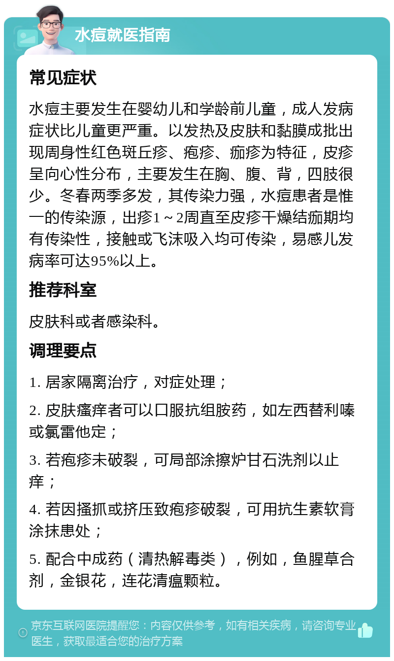 水痘就医指南 常见症状 水痘主要发生在婴幼儿和学龄前儿童，成人发病症状比儿童更严重。以发热及皮肤和黏膜成批出现周身性红色斑丘疹、疱疹、痂疹为特征，皮疹呈向心性分布，主要发生在胸、腹、背，四肢很少。冬春两季多发，其传染力强，水痘患者是惟一的传染源，出疹1～2周直至皮疹干燥结痂期均有传染性，接触或飞沫吸入均可传染，易感儿发病率可达95%以上。 推荐科室 皮肤科或者感染科。 调理要点 1. 居家隔离治疗，对症处理； 2. 皮肤瘙痒者可以口服抗组胺药，如左西替利嗪或氯雷他定； 3. 若疱疹未破裂，可局部涂擦炉甘石洗剂以止痒； 4. 若因搔抓或挤压致疱疹破裂，可用抗生素软膏涂抹患处； 5. 配合中成药（清热解毒类），例如，鱼腥草合剂，金银花，连花清瘟颗粒。