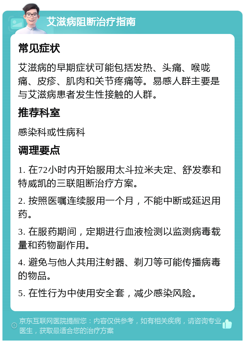 艾滋病阻断治疗指南 常见症状 艾滋病的早期症状可能包括发热、头痛、喉咙痛、皮疹、肌肉和关节疼痛等。易感人群主要是与艾滋病患者发生性接触的人群。 推荐科室 感染科或性病科 调理要点 1. 在72小时内开始服用太斗拉米夫定、舒发泰和特威凯的三联阻断治疗方案。 2. 按照医嘱连续服用一个月，不能中断或延迟用药。 3. 在服药期间，定期进行血液检测以监测病毒载量和药物副作用。 4. 避免与他人共用注射器、剃刀等可能传播病毒的物品。 5. 在性行为中使用安全套，减少感染风险。