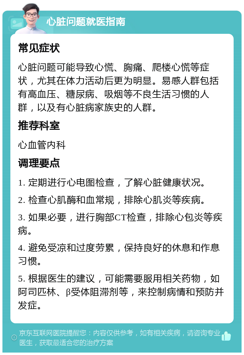 心脏问题就医指南 常见症状 心脏问题可能导致心慌、胸痛、爬楼心慌等症状，尤其在体力活动后更为明显。易感人群包括有高血压、糖尿病、吸烟等不良生活习惯的人群，以及有心脏病家族史的人群。 推荐科室 心血管内科 调理要点 1. 定期进行心电图检查，了解心脏健康状况。 2. 检查心肌酶和血常规，排除心肌炎等疾病。 3. 如果必要，进行胸部CT检查，排除心包炎等疾病。 4. 避免受凉和过度劳累，保持良好的休息和作息习惯。 5. 根据医生的建议，可能需要服用相关药物，如阿司匹林、β受体阻滞剂等，来控制病情和预防并发症。