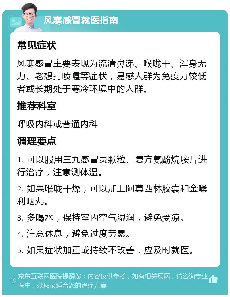 风寒感冒就医指南 常见症状 风寒感冒主要表现为流清鼻涕、喉咙干、浑身无力、老想打喷嚏等症状，易感人群为免疫力较低者或长期处于寒冷环境中的人群。 推荐科室 呼吸内科或普通内科 调理要点 1. 可以服用三九感冒灵颗粒、复方氨酚烷胺片进行治疗，注意测体温。 2. 如果喉咙干燥，可以加上阿莫西林胶囊和金嗓利咽丸。 3. 多喝水，保持室内空气湿润，避免受凉。 4. 注意休息，避免过度劳累。 5. 如果症状加重或持续不改善，应及时就医。