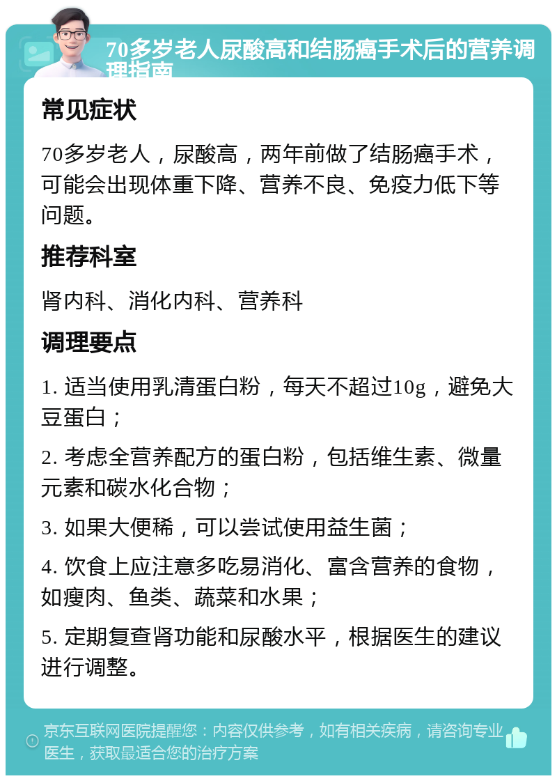 70多岁老人尿酸高和结肠癌手术后的营养调理指南 常见症状 70多岁老人，尿酸高，两年前做了结肠癌手术，可能会出现体重下降、营养不良、免疫力低下等问题。 推荐科室 肾内科、消化内科、营养科 调理要点 1. 适当使用乳清蛋白粉，每天不超过10g，避免大豆蛋白； 2. 考虑全营养配方的蛋白粉，包括维生素、微量元素和碳水化合物； 3. 如果大便稀，可以尝试使用益生菌； 4. 饮食上应注意多吃易消化、富含营养的食物，如瘦肉、鱼类、蔬菜和水果； 5. 定期复查肾功能和尿酸水平，根据医生的建议进行调整。