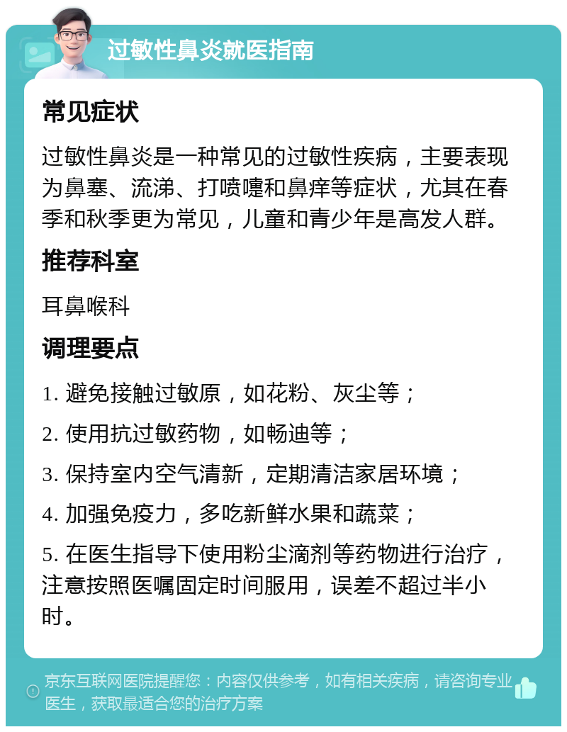 过敏性鼻炎就医指南 常见症状 过敏性鼻炎是一种常见的过敏性疾病，主要表现为鼻塞、流涕、打喷嚏和鼻痒等症状，尤其在春季和秋季更为常见，儿童和青少年是高发人群。 推荐科室 耳鼻喉科 调理要点 1. 避免接触过敏原，如花粉、灰尘等； 2. 使用抗过敏药物，如畅迪等； 3. 保持室内空气清新，定期清洁家居环境； 4. 加强免疫力，多吃新鲜水果和蔬菜； 5. 在医生指导下使用粉尘滴剂等药物进行治疗，注意按照医嘱固定时间服用，误差不超过半小时。