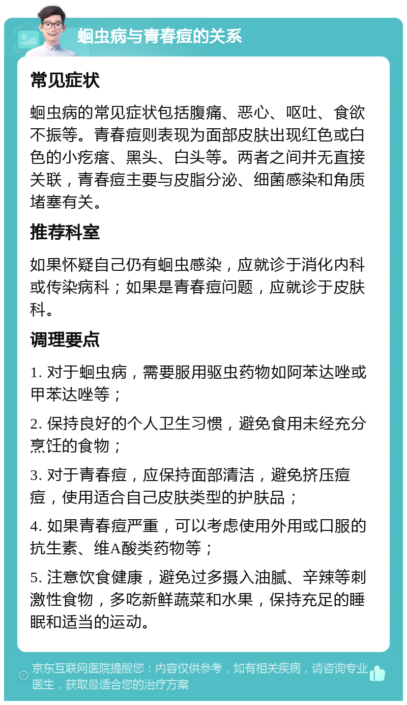 蛔虫病与青春痘的关系 常见症状 蛔虫病的常见症状包括腹痛、恶心、呕吐、食欲不振等。青春痘则表现为面部皮肤出现红色或白色的小疙瘩、黑头、白头等。两者之间并无直接关联，青春痘主要与皮脂分泌、细菌感染和角质堵塞有关。 推荐科室 如果怀疑自己仍有蛔虫感染，应就诊于消化内科或传染病科；如果是青春痘问题，应就诊于皮肤科。 调理要点 1. 对于蛔虫病，需要服用驱虫药物如阿苯达唑或甲苯达唑等； 2. 保持良好的个人卫生习惯，避免食用未经充分烹饪的食物； 3. 对于青春痘，应保持面部清洁，避免挤压痘痘，使用适合自己皮肤类型的护肤品； 4. 如果青春痘严重，可以考虑使用外用或口服的抗生素、维A酸类药物等； 5. 注意饮食健康，避免过多摄入油腻、辛辣等刺激性食物，多吃新鲜蔬菜和水果，保持充足的睡眠和适当的运动。