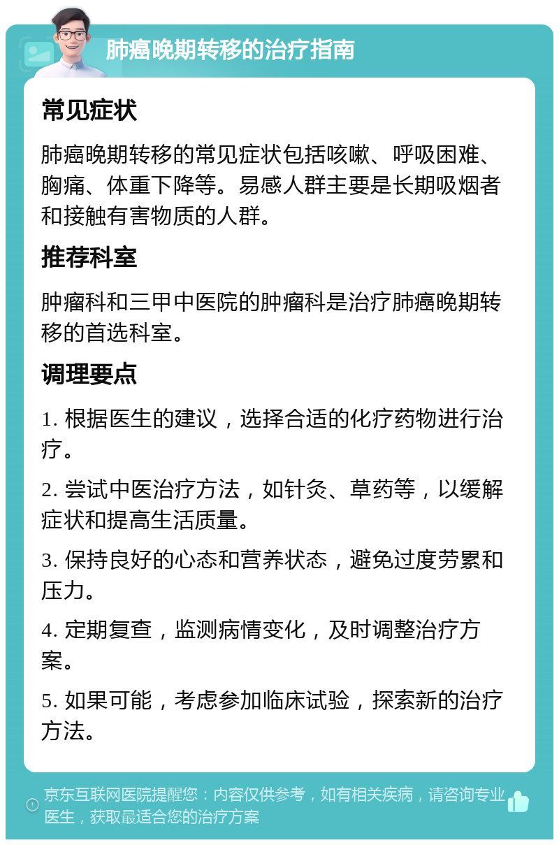 肺癌晚期转移的治疗指南 常见症状 肺癌晚期转移的常见症状包括咳嗽、呼吸困难、胸痛、体重下降等。易感人群主要是长期吸烟者和接触有害物质的人群。 推荐科室 肿瘤科和三甲中医院的肿瘤科是治疗肺癌晚期转移的首选科室。 调理要点 1. 根据医生的建议，选择合适的化疗药物进行治疗。 2. 尝试中医治疗方法，如针灸、草药等，以缓解症状和提高生活质量。 3. 保持良好的心态和营养状态，避免过度劳累和压力。 4. 定期复查，监测病情变化，及时调整治疗方案。 5. 如果可能，考虑参加临床试验，探索新的治疗方法。