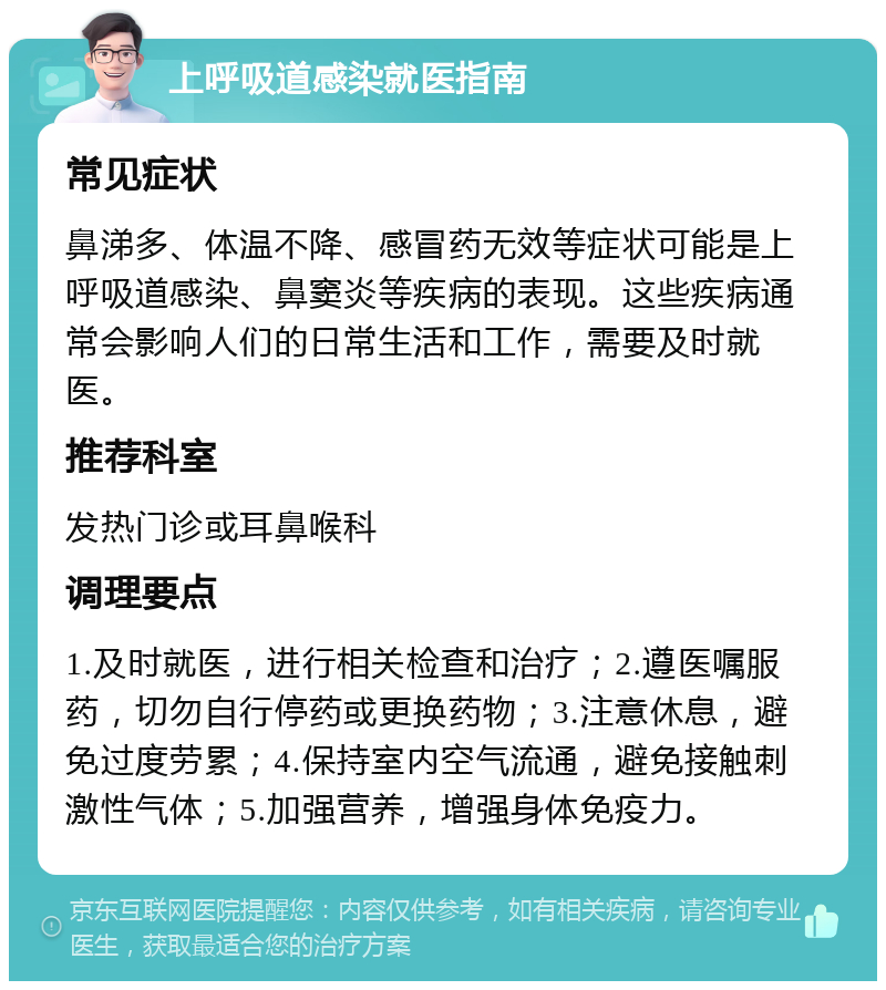 上呼吸道感染就医指南 常见症状 鼻涕多、体温不降、感冒药无效等症状可能是上呼吸道感染、鼻窦炎等疾病的表现。这些疾病通常会影响人们的日常生活和工作，需要及时就医。 推荐科室 发热门诊或耳鼻喉科 调理要点 1.及时就医，进行相关检查和治疗；2.遵医嘱服药，切勿自行停药或更换药物；3.注意休息，避免过度劳累；4.保持室内空气流通，避免接触刺激性气体；5.加强营养，增强身体免疫力。