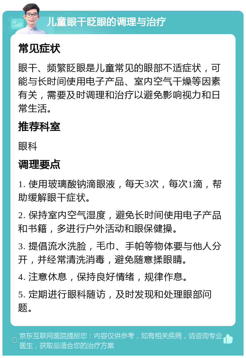 儿童眼干眨眼的调理与治疗 常见症状 眼干、频繁眨眼是儿童常见的眼部不适症状，可能与长时间使用电子产品、室内空气干燥等因素有关，需要及时调理和治疗以避免影响视力和日常生活。 推荐科室 眼科 调理要点 1. 使用玻璃酸钠滴眼液，每天3次，每次1滴，帮助缓解眼干症状。 2. 保持室内空气湿度，避免长时间使用电子产品和书籍，多进行户外活动和眼保健操。 3. 提倡流水洗脸，毛巾、手帕等物体要与他人分开，并经常清洗消毒，避免随意揉眼睛。 4. 注意休息，保持良好情绪，规律作息。 5. 定期进行眼科随访，及时发现和处理眼部问题。