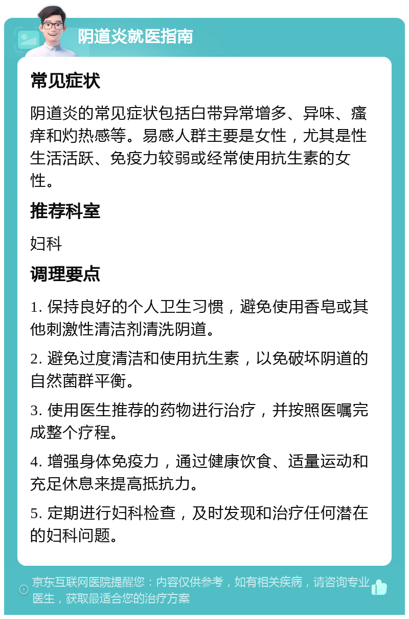 阴道炎就医指南 常见症状 阴道炎的常见症状包括白带异常增多、异味、瘙痒和灼热感等。易感人群主要是女性，尤其是性生活活跃、免疫力较弱或经常使用抗生素的女性。 推荐科室 妇科 调理要点 1. 保持良好的个人卫生习惯，避免使用香皂或其他刺激性清洁剂清洗阴道。 2. 避免过度清洁和使用抗生素，以免破坏阴道的自然菌群平衡。 3. 使用医生推荐的药物进行治疗，并按照医嘱完成整个疗程。 4. 增强身体免疫力，通过健康饮食、适量运动和充足休息来提高抵抗力。 5. 定期进行妇科检查，及时发现和治疗任何潜在的妇科问题。