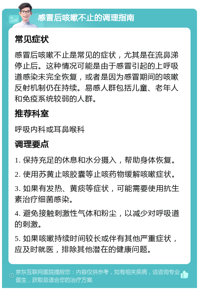 感冒后咳嗽不止的调理指南 常见症状 感冒后咳嗽不止是常见的症状，尤其是在流鼻涕停止后。这种情况可能是由于感冒引起的上呼吸道感染未完全恢复，或者是因为感冒期间的咳嗽反射机制仍在持续。易感人群包括儿童、老年人和免疫系统较弱的人群。 推荐科室 呼吸内科或耳鼻喉科 调理要点 1. 保持充足的休息和水分摄入，帮助身体恢复。 2. 使用苏黄止咳胶囊等止咳药物缓解咳嗽症状。 3. 如果有发热、黄痰等症状，可能需要使用抗生素治疗细菌感染。 4. 避免接触刺激性气体和粉尘，以减少对呼吸道的刺激。 5. 如果咳嗽持续时间较长或伴有其他严重症状，应及时就医，排除其他潜在的健康问题。