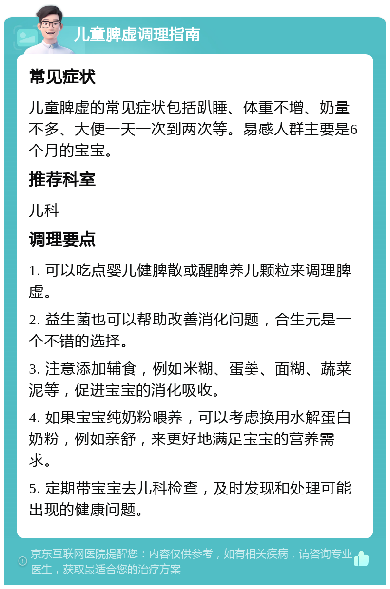 儿童脾虚调理指南 常见症状 儿童脾虚的常见症状包括趴睡、体重不增、奶量不多、大便一天一次到两次等。易感人群主要是6个月的宝宝。 推荐科室 儿科 调理要点 1. 可以吃点婴儿健脾散或醒脾养儿颗粒来调理脾虚。 2. 益生菌也可以帮助改善消化问题，合生元是一个不错的选择。 3. 注意添加辅食，例如米糊、蛋羹、面糊、蔬菜泥等，促进宝宝的消化吸收。 4. 如果宝宝纯奶粉喂养，可以考虑换用水解蛋白奶粉，例如亲舒，来更好地满足宝宝的营养需求。 5. 定期带宝宝去儿科检查，及时发现和处理可能出现的健康问题。