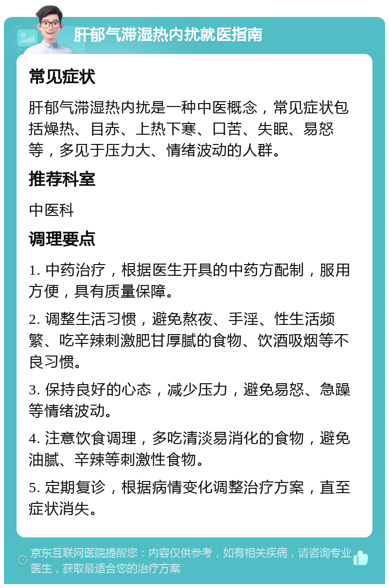 肝郁气滞湿热内扰就医指南 常见症状 肝郁气滞湿热内扰是一种中医概念，常见症状包括燥热、目赤、上热下寒、口苦、失眠、易怒等，多见于压力大、情绪波动的人群。 推荐科室 中医科 调理要点 1. 中药治疗，根据医生开具的中药方配制，服用方便，具有质量保障。 2. 调整生活习惯，避免熬夜、手淫、性生活频繁、吃辛辣刺激肥甘厚腻的食物、饮酒吸烟等不良习惯。 3. 保持良好的心态，减少压力，避免易怒、急躁等情绪波动。 4. 注意饮食调理，多吃清淡易消化的食物，避免油腻、辛辣等刺激性食物。 5. 定期复诊，根据病情变化调整治疗方案，直至症状消失。