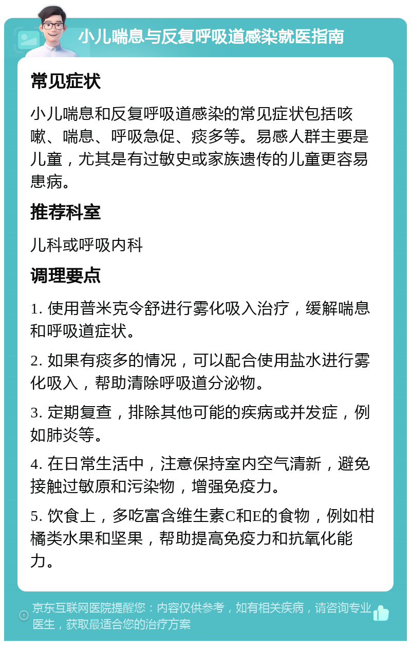 小儿喘息与反复呼吸道感染就医指南 常见症状 小儿喘息和反复呼吸道感染的常见症状包括咳嗽、喘息、呼吸急促、痰多等。易感人群主要是儿童，尤其是有过敏史或家族遗传的儿童更容易患病。 推荐科室 儿科或呼吸内科 调理要点 1. 使用普米克令舒进行雾化吸入治疗，缓解喘息和呼吸道症状。 2. 如果有痰多的情况，可以配合使用盐水进行雾化吸入，帮助清除呼吸道分泌物。 3. 定期复查，排除其他可能的疾病或并发症，例如肺炎等。 4. 在日常生活中，注意保持室内空气清新，避免接触过敏原和污染物，增强免疫力。 5. 饮食上，多吃富含维生素C和E的食物，例如柑橘类水果和坚果，帮助提高免疫力和抗氧化能力。