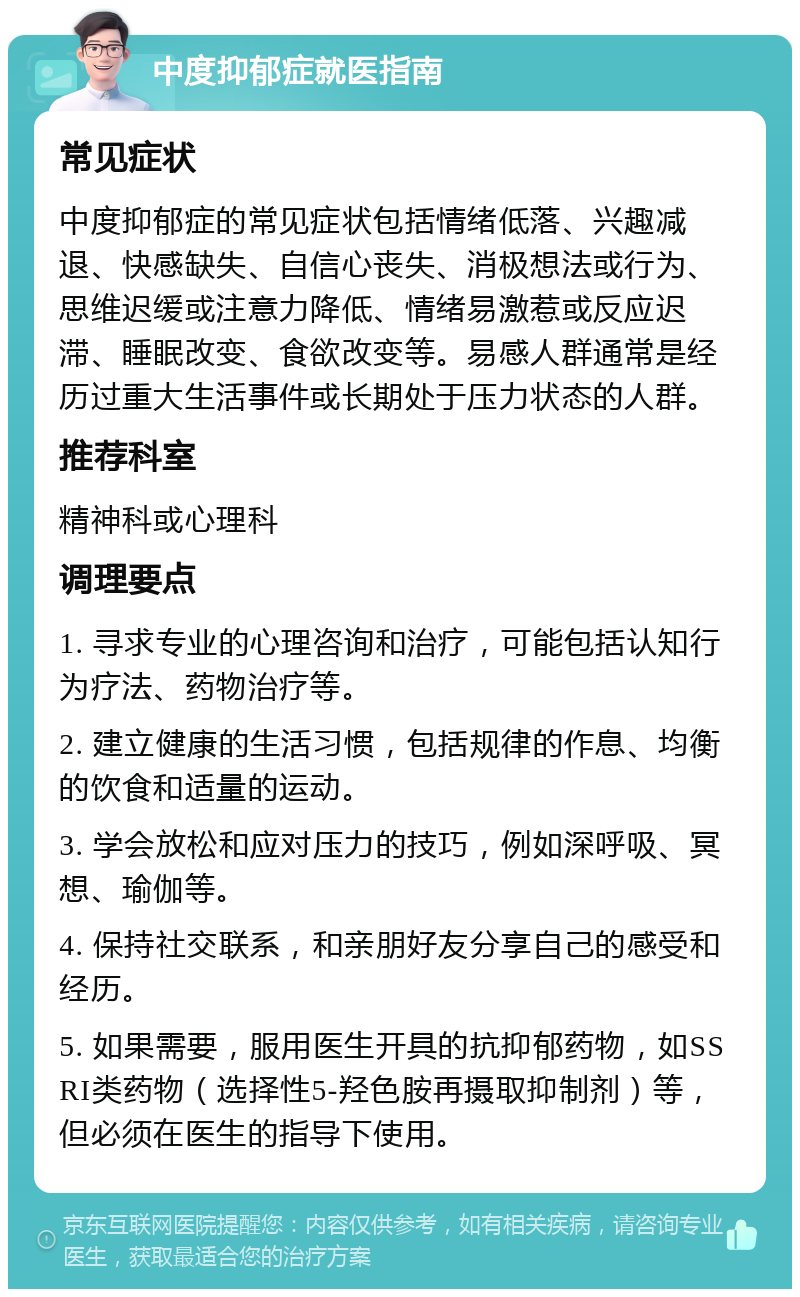 中度抑郁症就医指南 常见症状 中度抑郁症的常见症状包括情绪低落、兴趣减退、快感缺失、自信心丧失、消极想法或行为、思维迟缓或注意力降低、情绪易激惹或反应迟滞、睡眠改变、食欲改变等。易感人群通常是经历过重大生活事件或长期处于压力状态的人群。 推荐科室 精神科或心理科 调理要点 1. 寻求专业的心理咨询和治疗，可能包括认知行为疗法、药物治疗等。 2. 建立健康的生活习惯，包括规律的作息、均衡的饮食和适量的运动。 3. 学会放松和应对压力的技巧，例如深呼吸、冥想、瑜伽等。 4. 保持社交联系，和亲朋好友分享自己的感受和经历。 5. 如果需要，服用医生开具的抗抑郁药物，如SSRI类药物（选择性5-羟色胺再摄取抑制剂）等，但必须在医生的指导下使用。