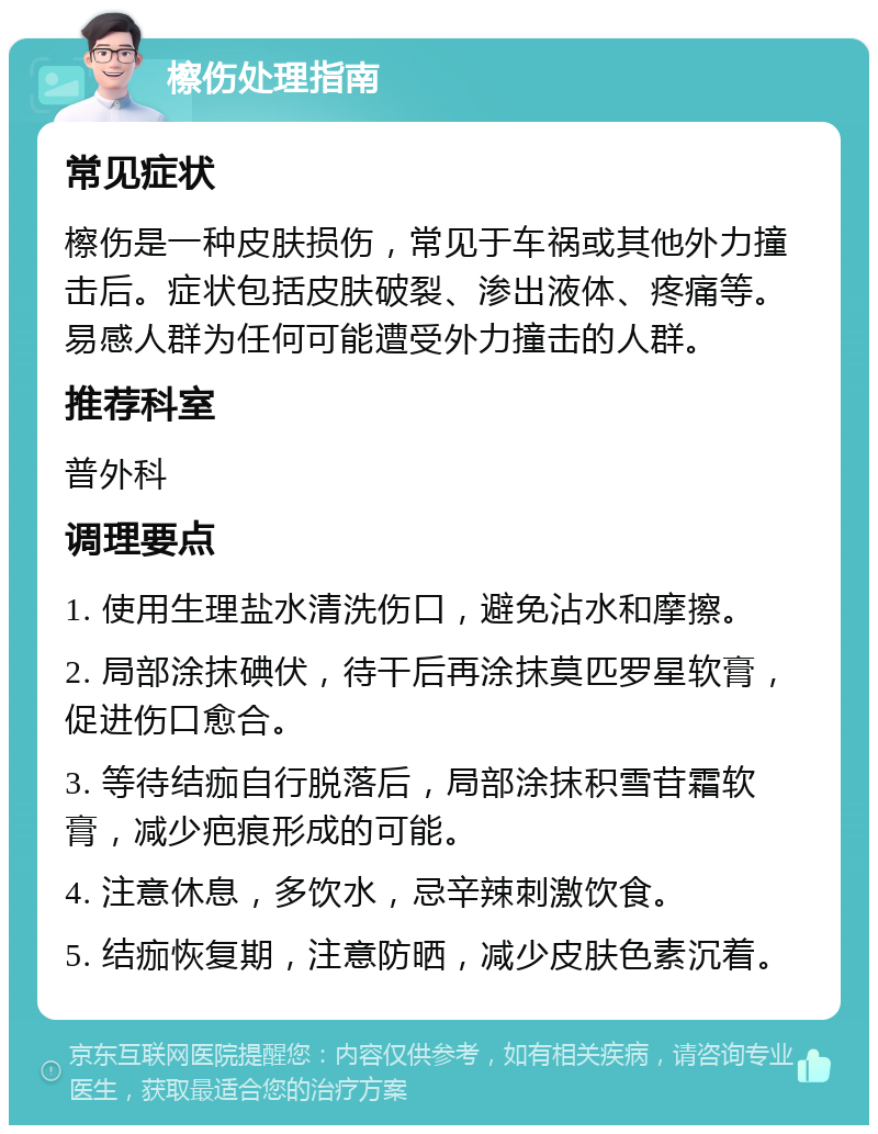 檫伤处理指南 常见症状 檫伤是一种皮肤损伤，常见于车祸或其他外力撞击后。症状包括皮肤破裂、渗出液体、疼痛等。易感人群为任何可能遭受外力撞击的人群。 推荐科室 普外科 调理要点 1. 使用生理盐水清洗伤口，避免沾水和摩擦。 2. 局部涂抹碘伏，待干后再涂抹莫匹罗星软膏，促进伤口愈合。 3. 等待结痂自行脱落后，局部涂抹积雪苷霜软膏，减少疤痕形成的可能。 4. 注意休息，多饮水，忌辛辣刺激饮食。 5. 结痂恢复期，注意防晒，减少皮肤色素沉着。