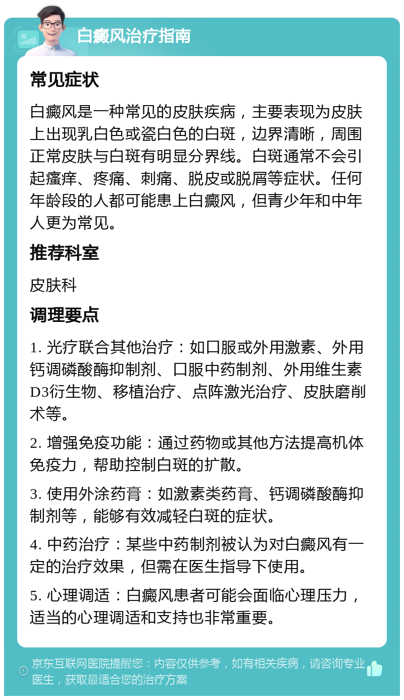 白癜风治疗指南 常见症状 白癜风是一种常见的皮肤疾病，主要表现为皮肤上出现乳白色或瓷白色的白斑，边界清晰，周围正常皮肤与白斑有明显分界线。白斑通常不会引起瘙痒、疼痛、刺痛、脱皮或脱屑等症状。任何年龄段的人都可能患上白癜风，但青少年和中年人更为常见。 推荐科室 皮肤科 调理要点 1. 光疗联合其他治疗：如口服或外用激素、外用钙调磷酸酶抑制剂、口服中药制剂、外用维生素D3衍生物、移植治疗、点阵激光治疗、皮肤磨削术等。 2. 增强免疫功能：通过药物或其他方法提高机体免疫力，帮助控制白斑的扩散。 3. 使用外涂药膏：如激素类药膏、钙调磷酸酶抑制剂等，能够有效减轻白斑的症状。 4. 中药治疗：某些中药制剂被认为对白癜风有一定的治疗效果，但需在医生指导下使用。 5. 心理调适：白癜风患者可能会面临心理压力，适当的心理调适和支持也非常重要。