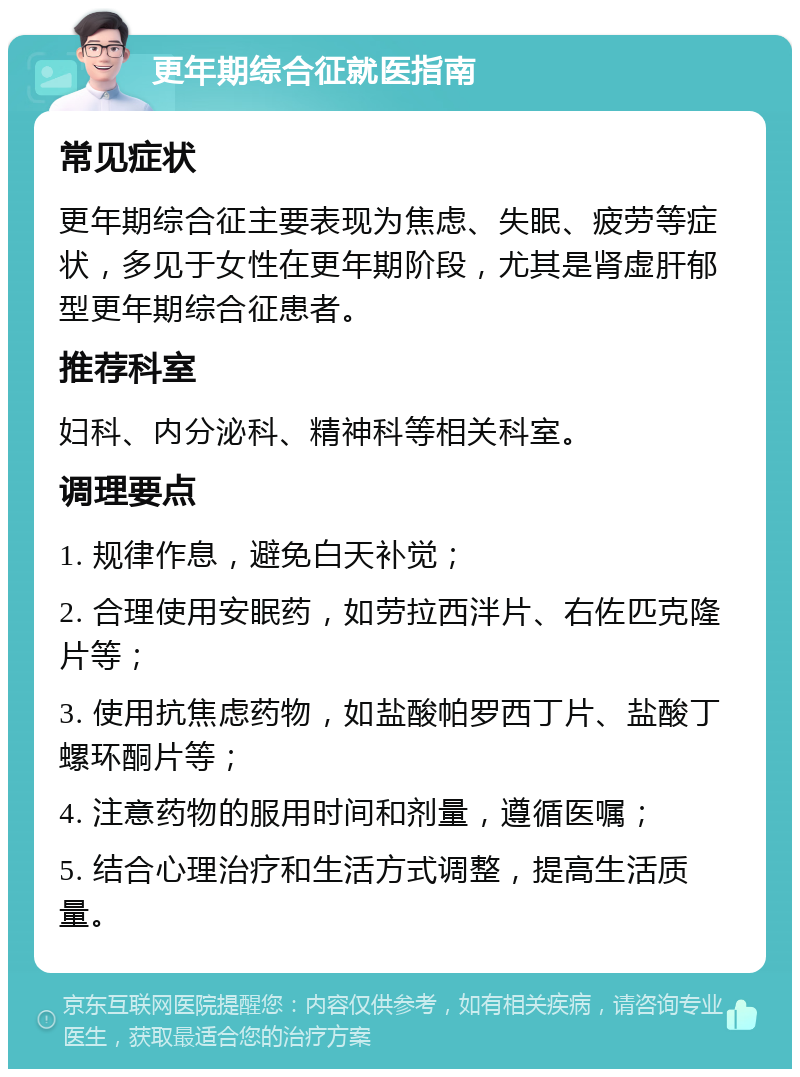 更年期综合征就医指南 常见症状 更年期综合征主要表现为焦虑、失眠、疲劳等症状，多见于女性在更年期阶段，尤其是肾虚肝郁型更年期综合征患者。 推荐科室 妇科、内分泌科、精神科等相关科室。 调理要点 1. 规律作息，避免白天补觉； 2. 合理使用安眠药，如劳拉西泮片、右佐匹克隆片等； 3. 使用抗焦虑药物，如盐酸帕罗西丁片、盐酸丁螺环酮片等； 4. 注意药物的服用时间和剂量，遵循医嘱； 5. 结合心理治疗和生活方式调整，提高生活质量。