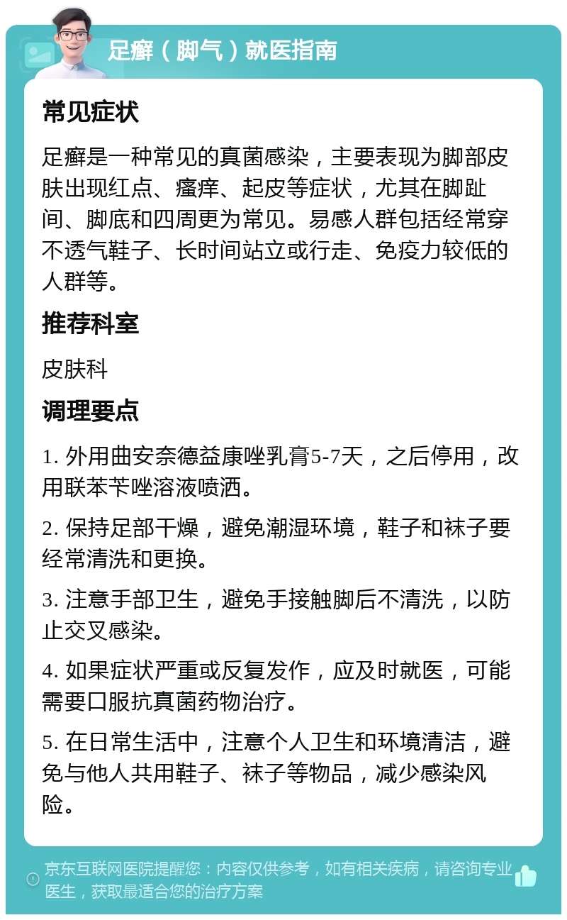 足癣（脚气）就医指南 常见症状 足癣是一种常见的真菌感染，主要表现为脚部皮肤出现红点、瘙痒、起皮等症状，尤其在脚趾间、脚底和四周更为常见。易感人群包括经常穿不透气鞋子、长时间站立或行走、免疫力较低的人群等。 推荐科室 皮肤科 调理要点 1. 外用曲安奈德益康唑乳膏5-7天，之后停用，改用联苯苄唑溶液喷洒。 2. 保持足部干燥，避免潮湿环境，鞋子和袜子要经常清洗和更换。 3. 注意手部卫生，避免手接触脚后不清洗，以防止交叉感染。 4. 如果症状严重或反复发作，应及时就医，可能需要口服抗真菌药物治疗。 5. 在日常生活中，注意个人卫生和环境清洁，避免与他人共用鞋子、袜子等物品，减少感染风险。