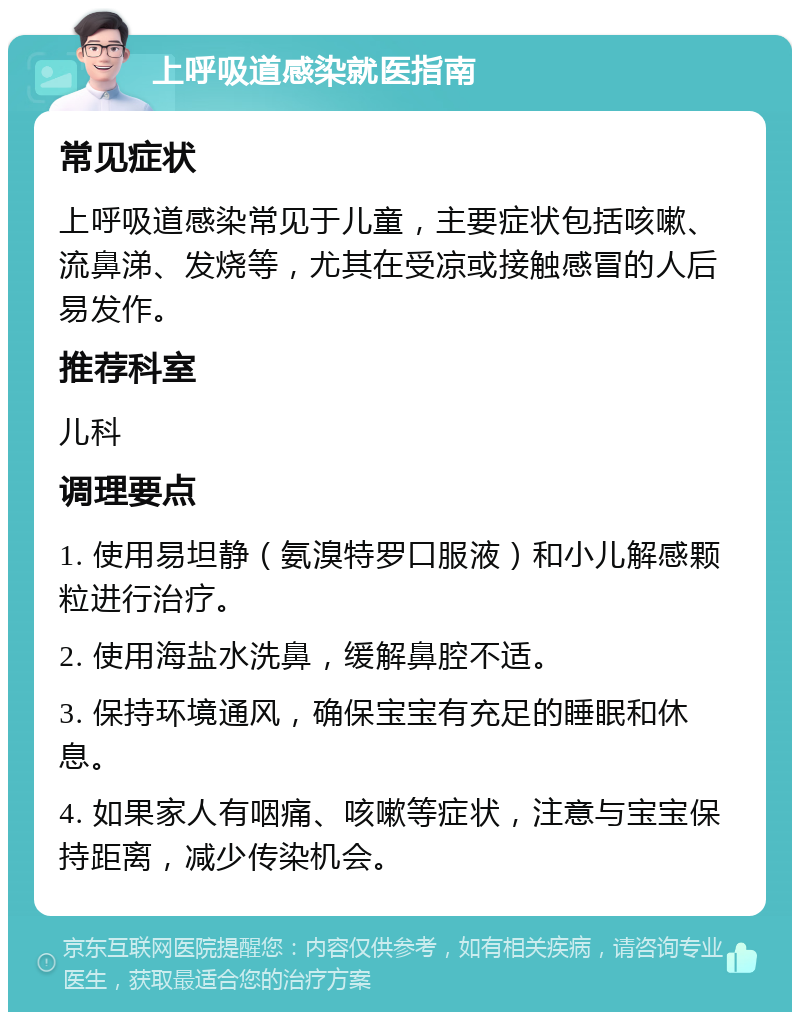 上呼吸道感染就医指南 常见症状 上呼吸道感染常见于儿童，主要症状包括咳嗽、流鼻涕、发烧等，尤其在受凉或接触感冒的人后易发作。 推荐科室 儿科 调理要点 1. 使用易坦静（氨溴特罗口服液）和小儿解感颗粒进行治疗。 2. 使用海盐水洗鼻，缓解鼻腔不适。 3. 保持环境通风，确保宝宝有充足的睡眠和休息。 4. 如果家人有咽痛、咳嗽等症状，注意与宝宝保持距离，减少传染机会。