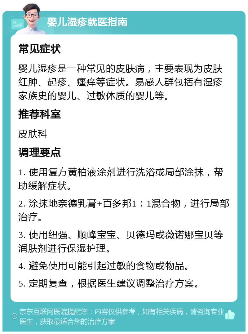 婴儿湿疹就医指南 常见症状 婴儿湿疹是一种常见的皮肤病，主要表现为皮肤红肿、起疹、瘙痒等症状。易感人群包括有湿疹家族史的婴儿、过敏体质的婴儿等。 推荐科室 皮肤科 调理要点 1. 使用复方黄柏液涂剂进行洗浴或局部涂抹，帮助缓解症状。 2. 涂抹地奈德乳膏+百多邦1：1混合物，进行局部治疗。 3. 使用纽强、顺峰宝宝、贝德玛或薇诺娜宝贝等润肤剂进行保湿护理。 4. 避免使用可能引起过敏的食物或物品。 5. 定期复查，根据医生建议调整治疗方案。