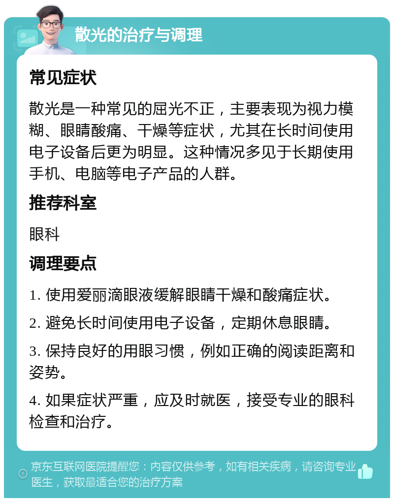 散光的治疗与调理 常见症状 散光是一种常见的屈光不正，主要表现为视力模糊、眼睛酸痛、干燥等症状，尤其在长时间使用电子设备后更为明显。这种情况多见于长期使用手机、电脑等电子产品的人群。 推荐科室 眼科 调理要点 1. 使用爱丽滴眼液缓解眼睛干燥和酸痛症状。 2. 避免长时间使用电子设备，定期休息眼睛。 3. 保持良好的用眼习惯，例如正确的阅读距离和姿势。 4. 如果症状严重，应及时就医，接受专业的眼科检查和治疗。