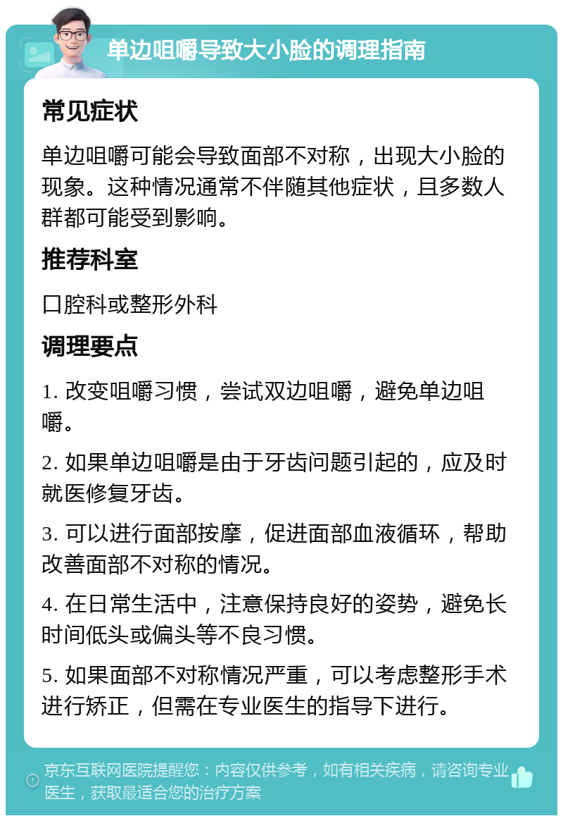 单边咀嚼导致大小脸的调理指南 常见症状 单边咀嚼可能会导致面部不对称，出现大小脸的现象。这种情况通常不伴随其他症状，且多数人群都可能受到影响。 推荐科室 口腔科或整形外科 调理要点 1. 改变咀嚼习惯，尝试双边咀嚼，避免单边咀嚼。 2. 如果单边咀嚼是由于牙齿问题引起的，应及时就医修复牙齿。 3. 可以进行面部按摩，促进面部血液循环，帮助改善面部不对称的情况。 4. 在日常生活中，注意保持良好的姿势，避免长时间低头或偏头等不良习惯。 5. 如果面部不对称情况严重，可以考虑整形手术进行矫正，但需在专业医生的指导下进行。