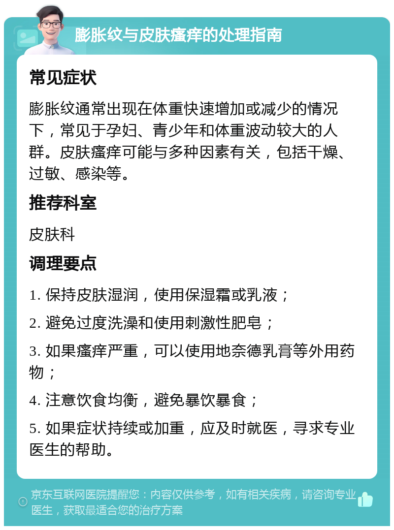 膨胀纹与皮肤瘙痒的处理指南 常见症状 膨胀纹通常出现在体重快速增加或减少的情况下，常见于孕妇、青少年和体重波动较大的人群。皮肤瘙痒可能与多种因素有关，包括干燥、过敏、感染等。 推荐科室 皮肤科 调理要点 1. 保持皮肤湿润，使用保湿霜或乳液； 2. 避免过度洗澡和使用刺激性肥皂； 3. 如果瘙痒严重，可以使用地奈德乳膏等外用药物； 4. 注意饮食均衡，避免暴饮暴食； 5. 如果症状持续或加重，应及时就医，寻求专业医生的帮助。