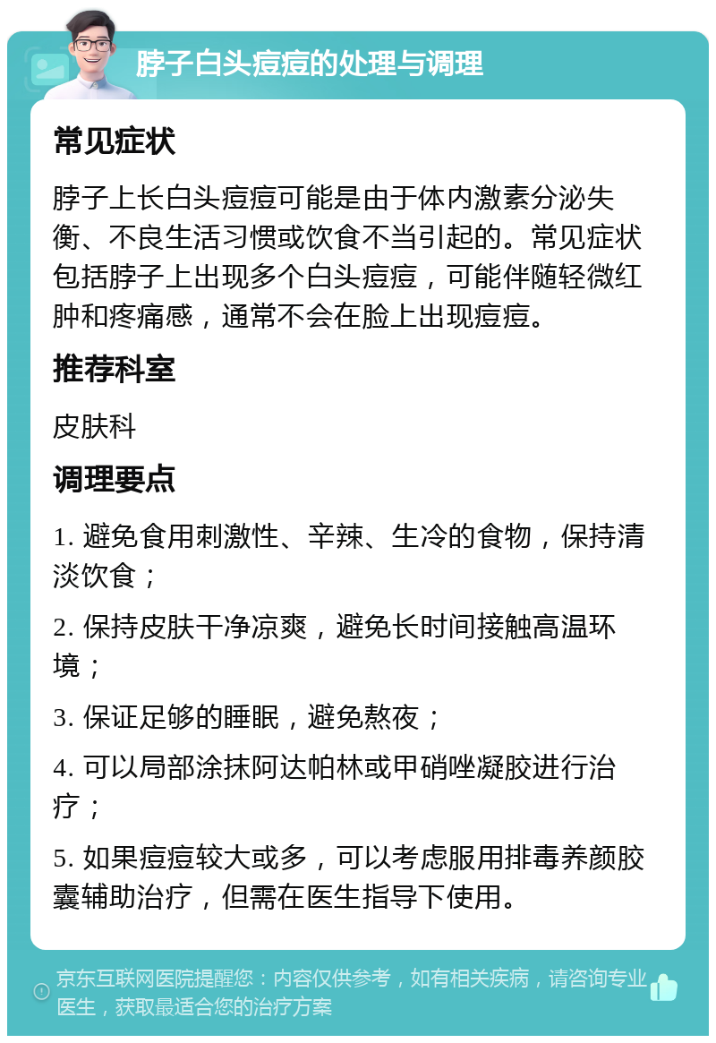 脖子白头痘痘的处理与调理 常见症状 脖子上长白头痘痘可能是由于体内激素分泌失衡、不良生活习惯或饮食不当引起的。常见症状包括脖子上出现多个白头痘痘，可能伴随轻微红肿和疼痛感，通常不会在脸上出现痘痘。 推荐科室 皮肤科 调理要点 1. 避免食用刺激性、辛辣、生冷的食物，保持清淡饮食； 2. 保持皮肤干净凉爽，避免长时间接触高温环境； 3. 保证足够的睡眠，避免熬夜； 4. 可以局部涂抹阿达帕林或甲硝唑凝胶进行治疗； 5. 如果痘痘较大或多，可以考虑服用排毒养颜胶囊辅助治疗，但需在医生指导下使用。