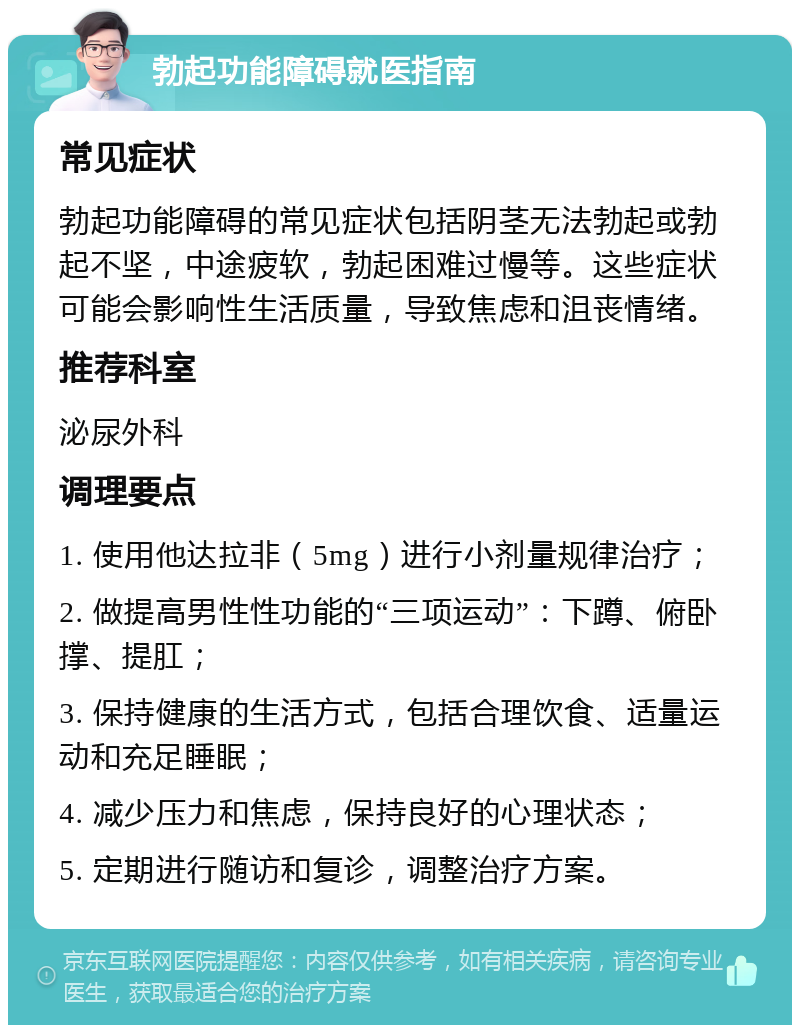 勃起功能障碍就医指南 常见症状 勃起功能障碍的常见症状包括阴茎无法勃起或勃起不坚，中途疲软，勃起困难过慢等。这些症状可能会影响性生活质量，导致焦虑和沮丧情绪。 推荐科室 泌尿外科 调理要点 1. 使用他达拉非（5mg）进行小剂量规律治疗； 2. 做提高男性性功能的“三项运动”：下蹲、俯卧撑、提肛； 3. 保持健康的生活方式，包括合理饮食、适量运动和充足睡眠； 4. 减少压力和焦虑，保持良好的心理状态； 5. 定期进行随访和复诊，调整治疗方案。