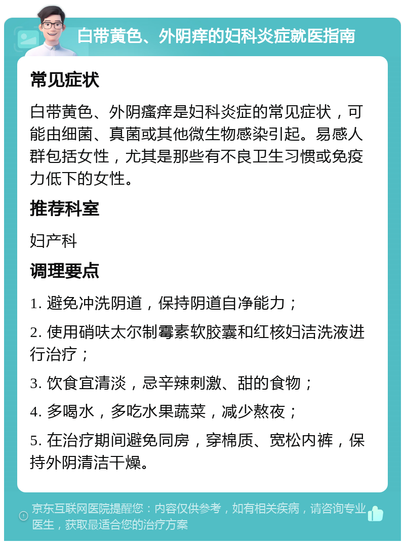 白带黄色、外阴痒的妇科炎症就医指南 常见症状 白带黄色、外阴瘙痒是妇科炎症的常见症状，可能由细菌、真菌或其他微生物感染引起。易感人群包括女性，尤其是那些有不良卫生习惯或免疫力低下的女性。 推荐科室 妇产科 调理要点 1. 避免冲洗阴道，保持阴道自净能力； 2. 使用硝呋太尔制霉素软胶囊和红核妇洁洗液进行治疗； 3. 饮食宜清淡，忌辛辣刺激、甜的食物； 4. 多喝水，多吃水果蔬菜，减少熬夜； 5. 在治疗期间避免同房，穿棉质、宽松内裤，保持外阴清洁干燥。