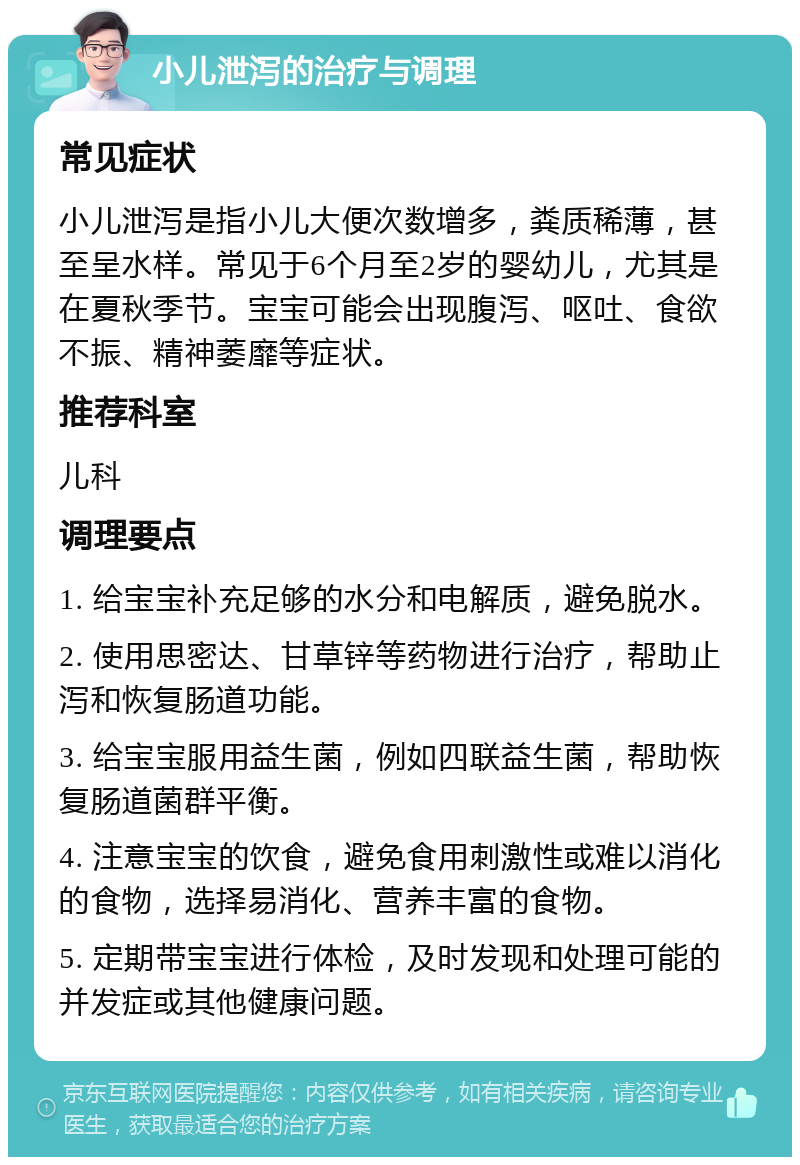 小儿泄泻的治疗与调理 常见症状 小儿泄泻是指小儿大便次数增多，粪质稀薄，甚至呈水样。常见于6个月至2岁的婴幼儿，尤其是在夏秋季节。宝宝可能会出现腹泻、呕吐、食欲不振、精神萎靡等症状。 推荐科室 儿科 调理要点 1. 给宝宝补充足够的水分和电解质，避免脱水。 2. 使用思密达、甘草锌等药物进行治疗，帮助止泻和恢复肠道功能。 3. 给宝宝服用益生菌，例如四联益生菌，帮助恢复肠道菌群平衡。 4. 注意宝宝的饮食，避免食用刺激性或难以消化的食物，选择易消化、营养丰富的食物。 5. 定期带宝宝进行体检，及时发现和处理可能的并发症或其他健康问题。