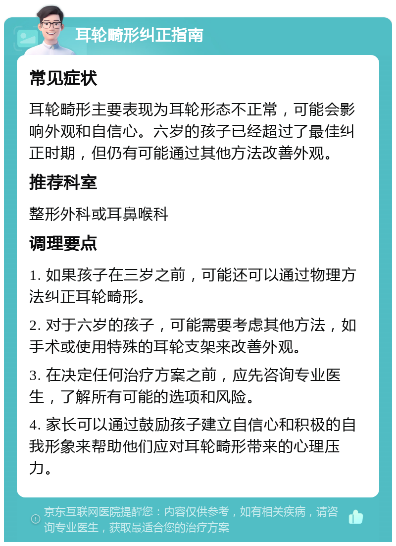 耳轮畸形纠正指南 常见症状 耳轮畸形主要表现为耳轮形态不正常，可能会影响外观和自信心。六岁的孩子已经超过了最佳纠正时期，但仍有可能通过其他方法改善外观。 推荐科室 整形外科或耳鼻喉科 调理要点 1. 如果孩子在三岁之前，可能还可以通过物理方法纠正耳轮畸形。 2. 对于六岁的孩子，可能需要考虑其他方法，如手术或使用特殊的耳轮支架来改善外观。 3. 在决定任何治疗方案之前，应先咨询专业医生，了解所有可能的选项和风险。 4. 家长可以通过鼓励孩子建立自信心和积极的自我形象来帮助他们应对耳轮畸形带来的心理压力。