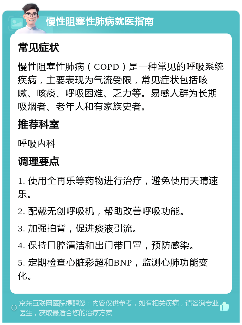 慢性阻塞性肺病就医指南 常见症状 慢性阻塞性肺病（COPD）是一种常见的呼吸系统疾病，主要表现为气流受限，常见症状包括咳嗽、咳痰、呼吸困难、乏力等。易感人群为长期吸烟者、老年人和有家族史者。 推荐科室 呼吸内科 调理要点 1. 使用全再乐等药物进行治疗，避免使用天晴速乐。 2. 配戴无创呼吸机，帮助改善呼吸功能。 3. 加强拍背，促进痰液引流。 4. 保持口腔清洁和出门带口罩，预防感染。 5. 定期检查心脏彩超和BNP，监测心肺功能变化。