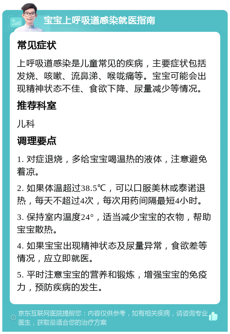 宝宝上呼吸道感染就医指南 常见症状 上呼吸道感染是儿童常见的疾病，主要症状包括发烧、咳嗽、流鼻涕、喉咙痛等。宝宝可能会出现精神状态不佳、食欲下降、尿量减少等情况。 推荐科室 儿科 调理要点 1. 对症退烧，多给宝宝喝温热的液体，注意避免着凉。 2. 如果体温超过38.5℃，可以口服美林或泰诺退热，每天不超过4次，每次用药间隔最短4小时。 3. 保持室内温度24°，适当减少宝宝的衣物，帮助宝宝散热。 4. 如果宝宝出现精神状态及尿量异常，食欲差等情况，应立即就医。 5. 平时注意宝宝的营养和锻炼，增强宝宝的免疫力，预防疾病的发生。