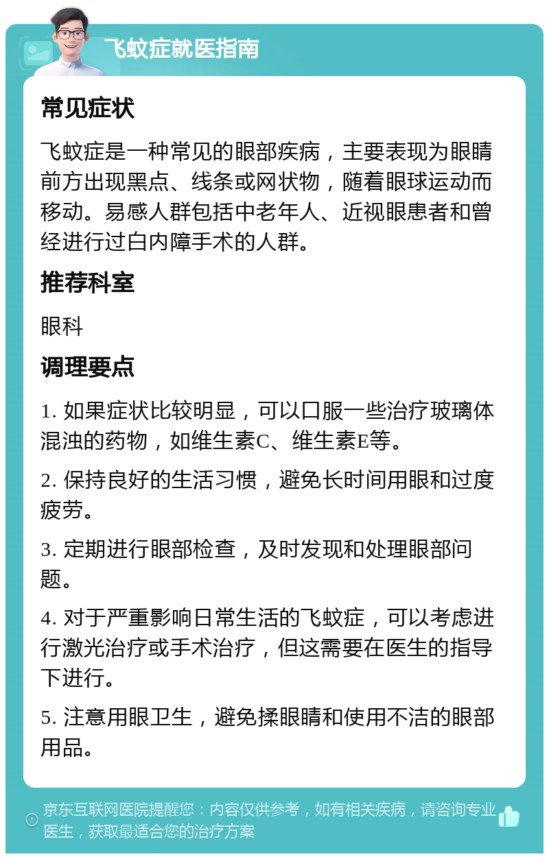 飞蚊症就医指南 常见症状 飞蚊症是一种常见的眼部疾病，主要表现为眼睛前方出现黑点、线条或网状物，随着眼球运动而移动。易感人群包括中老年人、近视眼患者和曾经进行过白内障手术的人群。 推荐科室 眼科 调理要点 1. 如果症状比较明显，可以口服一些治疗玻璃体混浊的药物，如维生素C、维生素E等。 2. 保持良好的生活习惯，避免长时间用眼和过度疲劳。 3. 定期进行眼部检查，及时发现和处理眼部问题。 4. 对于严重影响日常生活的飞蚊症，可以考虑进行激光治疗或手术治疗，但这需要在医生的指导下进行。 5. 注意用眼卫生，避免揉眼睛和使用不洁的眼部用品。