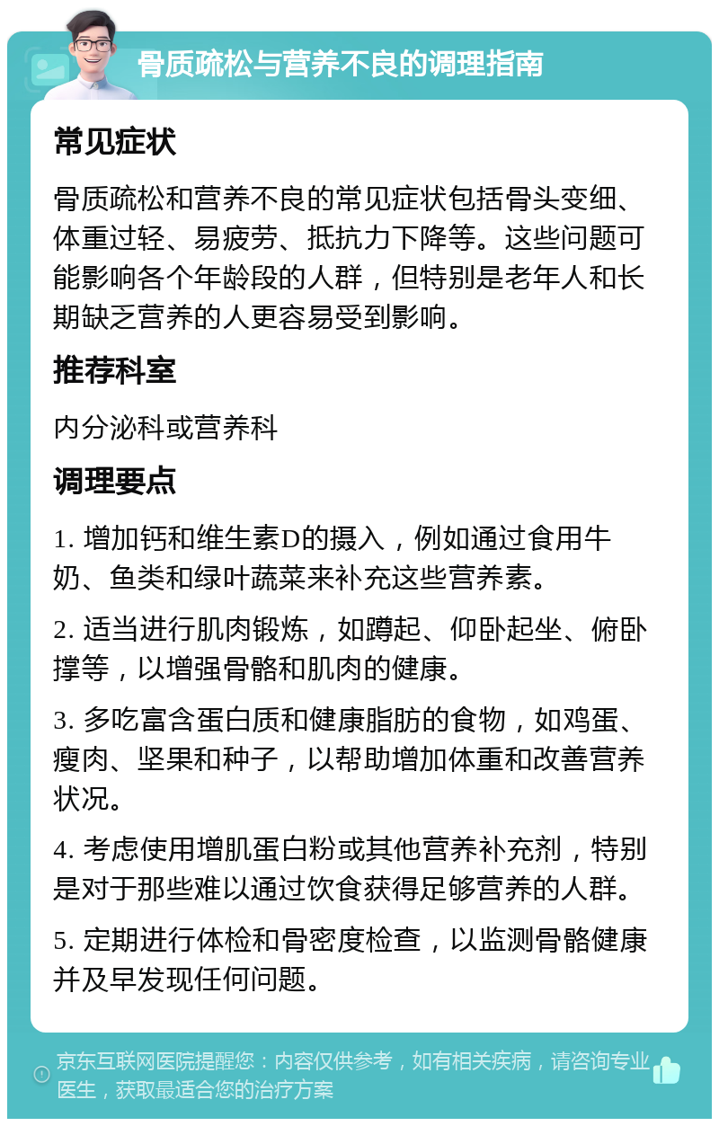 骨质疏松与营养不良的调理指南 常见症状 骨质疏松和营养不良的常见症状包括骨头变细、体重过轻、易疲劳、抵抗力下降等。这些问题可能影响各个年龄段的人群，但特别是老年人和长期缺乏营养的人更容易受到影响。 推荐科室 内分泌科或营养科 调理要点 1. 增加钙和维生素D的摄入，例如通过食用牛奶、鱼类和绿叶蔬菜来补充这些营养素。 2. 适当进行肌肉锻炼，如蹲起、仰卧起坐、俯卧撑等，以增强骨骼和肌肉的健康。 3. 多吃富含蛋白质和健康脂肪的食物，如鸡蛋、瘦肉、坚果和种子，以帮助增加体重和改善营养状况。 4. 考虑使用增肌蛋白粉或其他营养补充剂，特别是对于那些难以通过饮食获得足够营养的人群。 5. 定期进行体检和骨密度检查，以监测骨骼健康并及早发现任何问题。