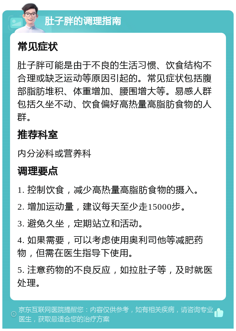 肚子胖的调理指南 常见症状 肚子胖可能是由于不良的生活习惯、饮食结构不合理或缺乏运动等原因引起的。常见症状包括腹部脂肪堆积、体重增加、腰围增大等。易感人群包括久坐不动、饮食偏好高热量高脂肪食物的人群。 推荐科室 内分泌科或营养科 调理要点 1. 控制饮食，减少高热量高脂肪食物的摄入。 2. 增加运动量，建议每天至少走15000步。 3. 避免久坐，定期站立和活动。 4. 如果需要，可以考虑使用奥利司他等减肥药物，但需在医生指导下使用。 5. 注意药物的不良反应，如拉肚子等，及时就医处理。