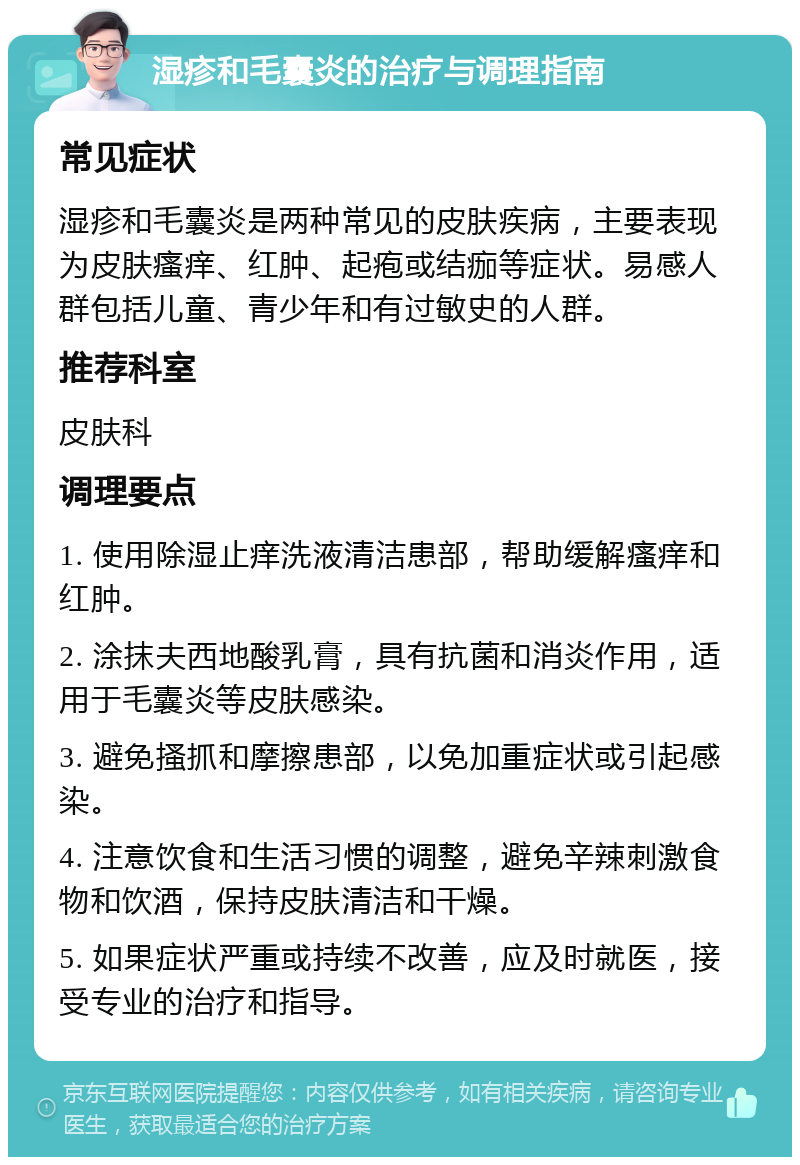 湿疹和毛囊炎的治疗与调理指南 常见症状 湿疹和毛囊炎是两种常见的皮肤疾病，主要表现为皮肤瘙痒、红肿、起疱或结痂等症状。易感人群包括儿童、青少年和有过敏史的人群。 推荐科室 皮肤科 调理要点 1. 使用除湿止痒洗液清洁患部，帮助缓解瘙痒和红肿。 2. 涂抹夫西地酸乳膏，具有抗菌和消炎作用，适用于毛囊炎等皮肤感染。 3. 避免搔抓和摩擦患部，以免加重症状或引起感染。 4. 注意饮食和生活习惯的调整，避免辛辣刺激食物和饮酒，保持皮肤清洁和干燥。 5. 如果症状严重或持续不改善，应及时就医，接受专业的治疗和指导。