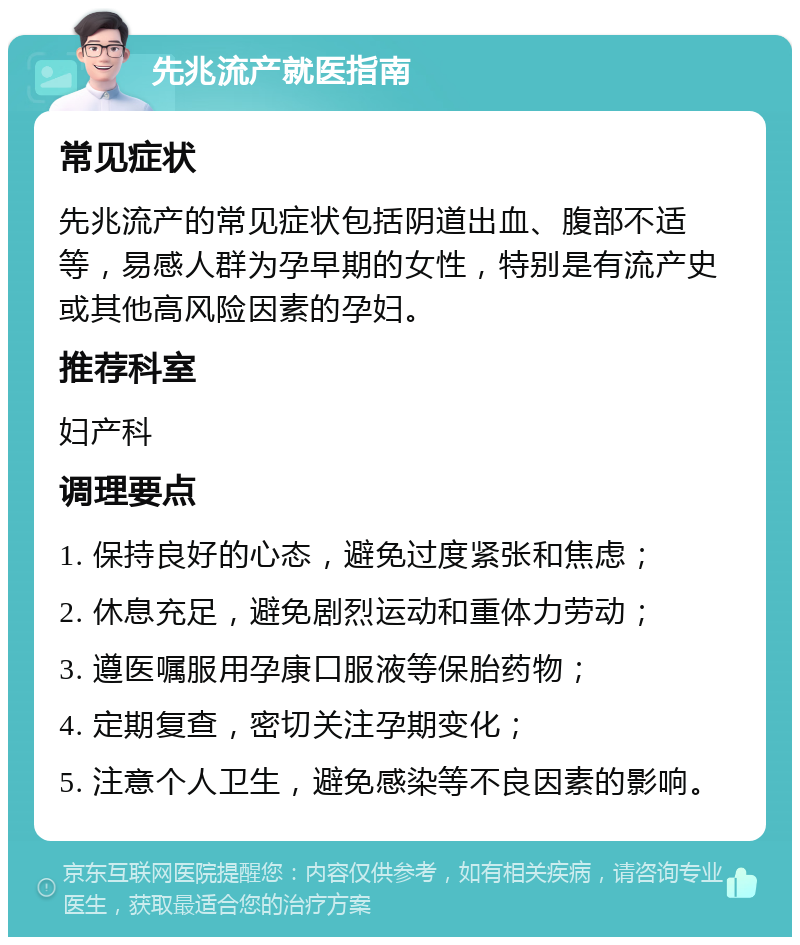 先兆流产就医指南 常见症状 先兆流产的常见症状包括阴道出血、腹部不适等，易感人群为孕早期的女性，特别是有流产史或其他高风险因素的孕妇。 推荐科室 妇产科 调理要点 1. 保持良好的心态，避免过度紧张和焦虑； 2. 休息充足，避免剧烈运动和重体力劳动； 3. 遵医嘱服用孕康口服液等保胎药物； 4. 定期复查，密切关注孕期变化； 5. 注意个人卫生，避免感染等不良因素的影响。