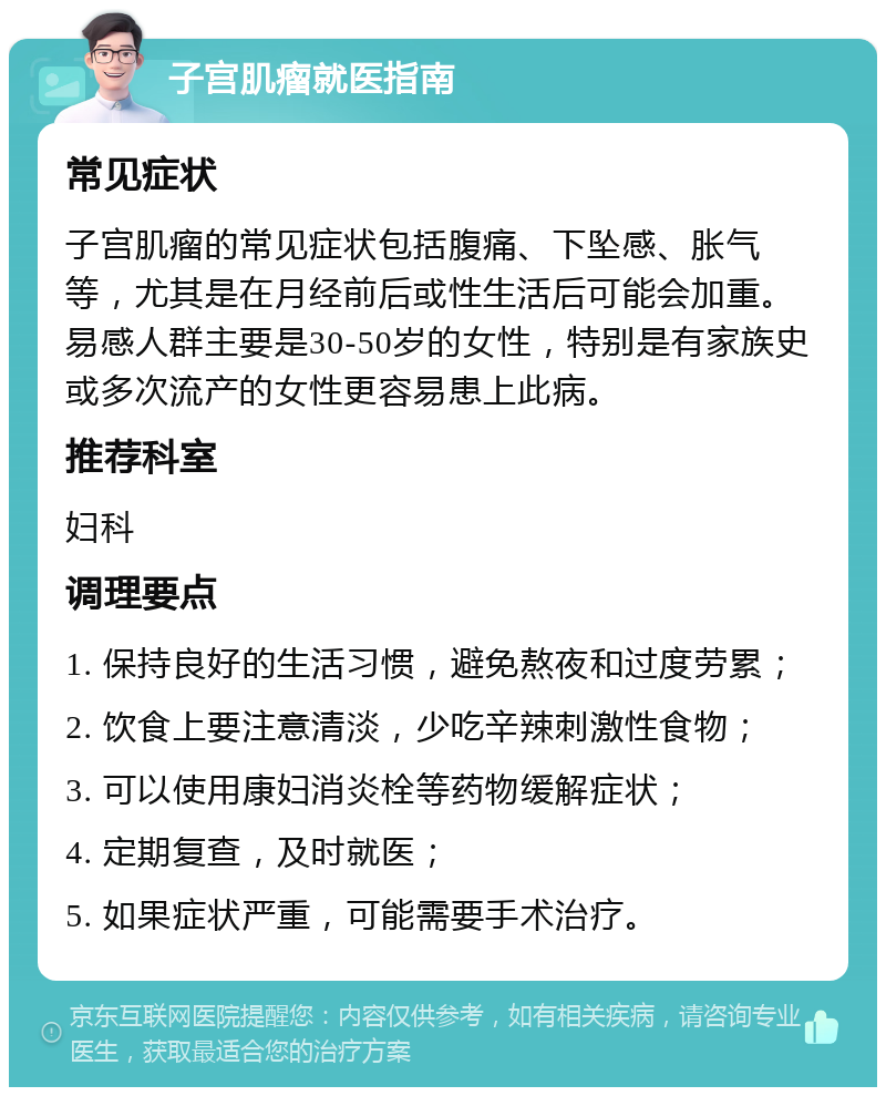 子宫肌瘤就医指南 常见症状 子宫肌瘤的常见症状包括腹痛、下坠感、胀气等，尤其是在月经前后或性生活后可能会加重。易感人群主要是30-50岁的女性，特别是有家族史或多次流产的女性更容易患上此病。 推荐科室 妇科 调理要点 1. 保持良好的生活习惯，避免熬夜和过度劳累； 2. 饮食上要注意清淡，少吃辛辣刺激性食物； 3. 可以使用康妇消炎栓等药物缓解症状； 4. 定期复查，及时就医； 5. 如果症状严重，可能需要手术治疗。