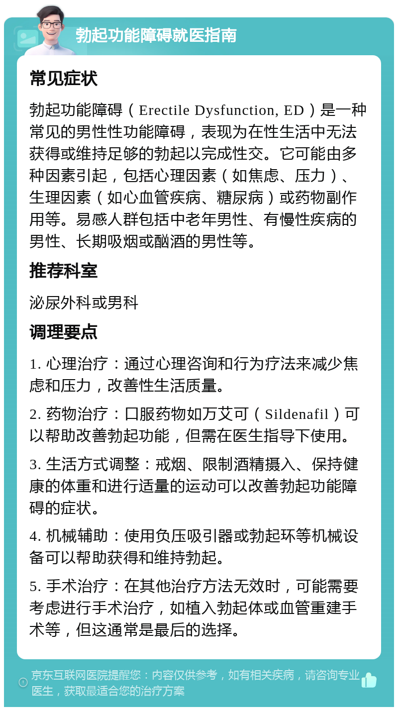 勃起功能障碍就医指南 常见症状 勃起功能障碍（Erectile Dysfunction, ED）是一种常见的男性性功能障碍，表现为在性生活中无法获得或维持足够的勃起以完成性交。它可能由多种因素引起，包括心理因素（如焦虑、压力）、生理因素（如心血管疾病、糖尿病）或药物副作用等。易感人群包括中老年男性、有慢性疾病的男性、长期吸烟或酗酒的男性等。 推荐科室 泌尿外科或男科 调理要点 1. 心理治疗：通过心理咨询和行为疗法来减少焦虑和压力，改善性生活质量。 2. 药物治疗：口服药物如万艾可（Sildenafil）可以帮助改善勃起功能，但需在医生指导下使用。 3. 生活方式调整：戒烟、限制酒精摄入、保持健康的体重和进行适量的运动可以改善勃起功能障碍的症状。 4. 机械辅助：使用负压吸引器或勃起环等机械设备可以帮助获得和维持勃起。 5. 手术治疗：在其他治疗方法无效时，可能需要考虑进行手术治疗，如植入勃起体或血管重建手术等，但这通常是最后的选择。