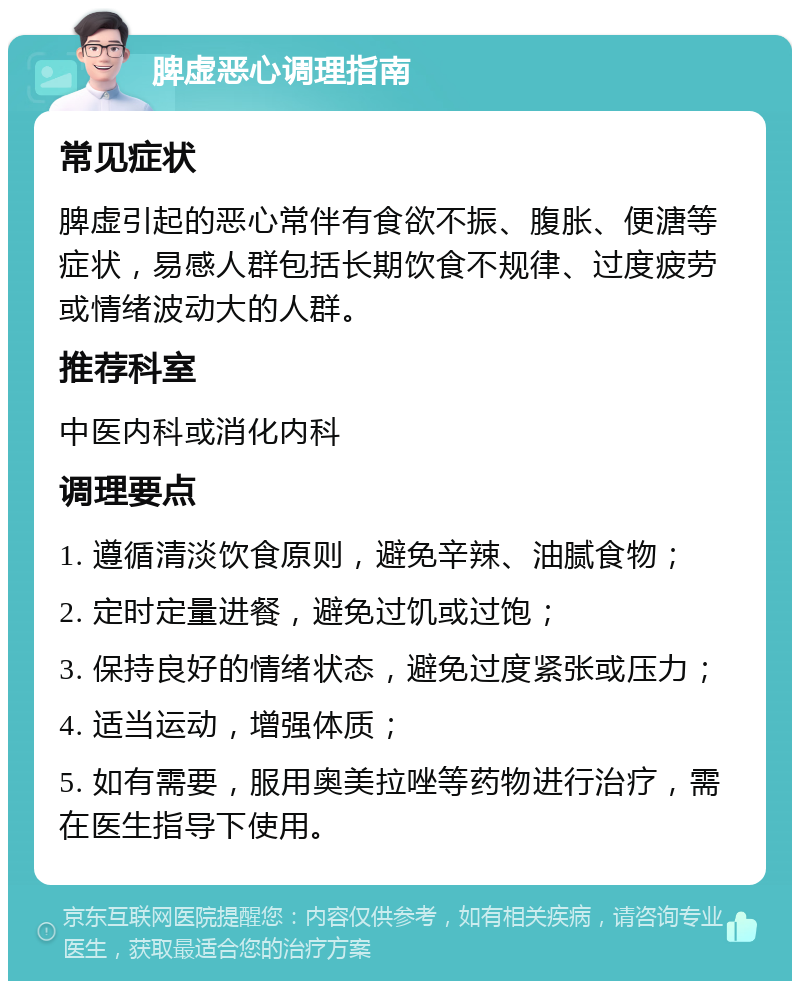 脾虚恶心调理指南 常见症状 脾虚引起的恶心常伴有食欲不振、腹胀、便溏等症状，易感人群包括长期饮食不规律、过度疲劳或情绪波动大的人群。 推荐科室 中医内科或消化内科 调理要点 1. 遵循清淡饮食原则，避免辛辣、油腻食物； 2. 定时定量进餐，避免过饥或过饱； 3. 保持良好的情绪状态，避免过度紧张或压力； 4. 适当运动，增强体质； 5. 如有需要，服用奥美拉唑等药物进行治疗，需在医生指导下使用。