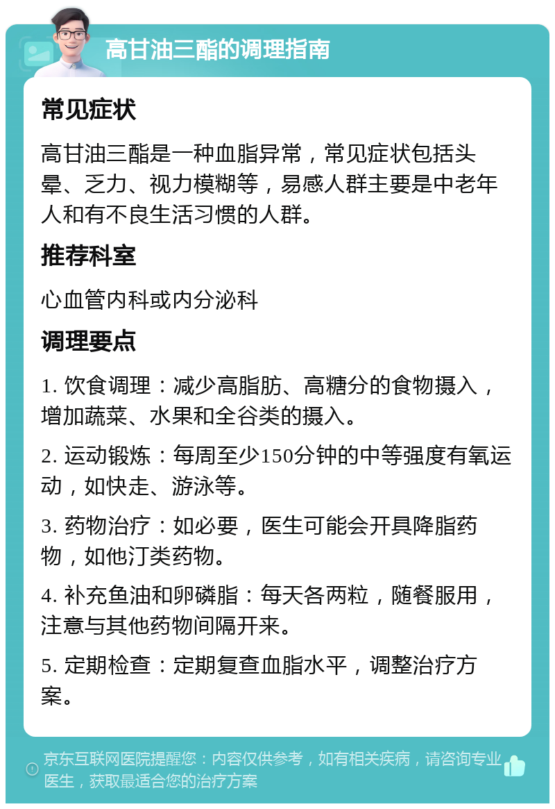 高甘油三酯的调理指南 常见症状 高甘油三酯是一种血脂异常，常见症状包括头晕、乏力、视力模糊等，易感人群主要是中老年人和有不良生活习惯的人群。 推荐科室 心血管内科或内分泌科 调理要点 1. 饮食调理：减少高脂肪、高糖分的食物摄入，增加蔬菜、水果和全谷类的摄入。 2. 运动锻炼：每周至少150分钟的中等强度有氧运动，如快走、游泳等。 3. 药物治疗：如必要，医生可能会开具降脂药物，如他汀类药物。 4. 补充鱼油和卵磷脂：每天各两粒，随餐服用，注意与其他药物间隔开来。 5. 定期检查：定期复查血脂水平，调整治疗方案。